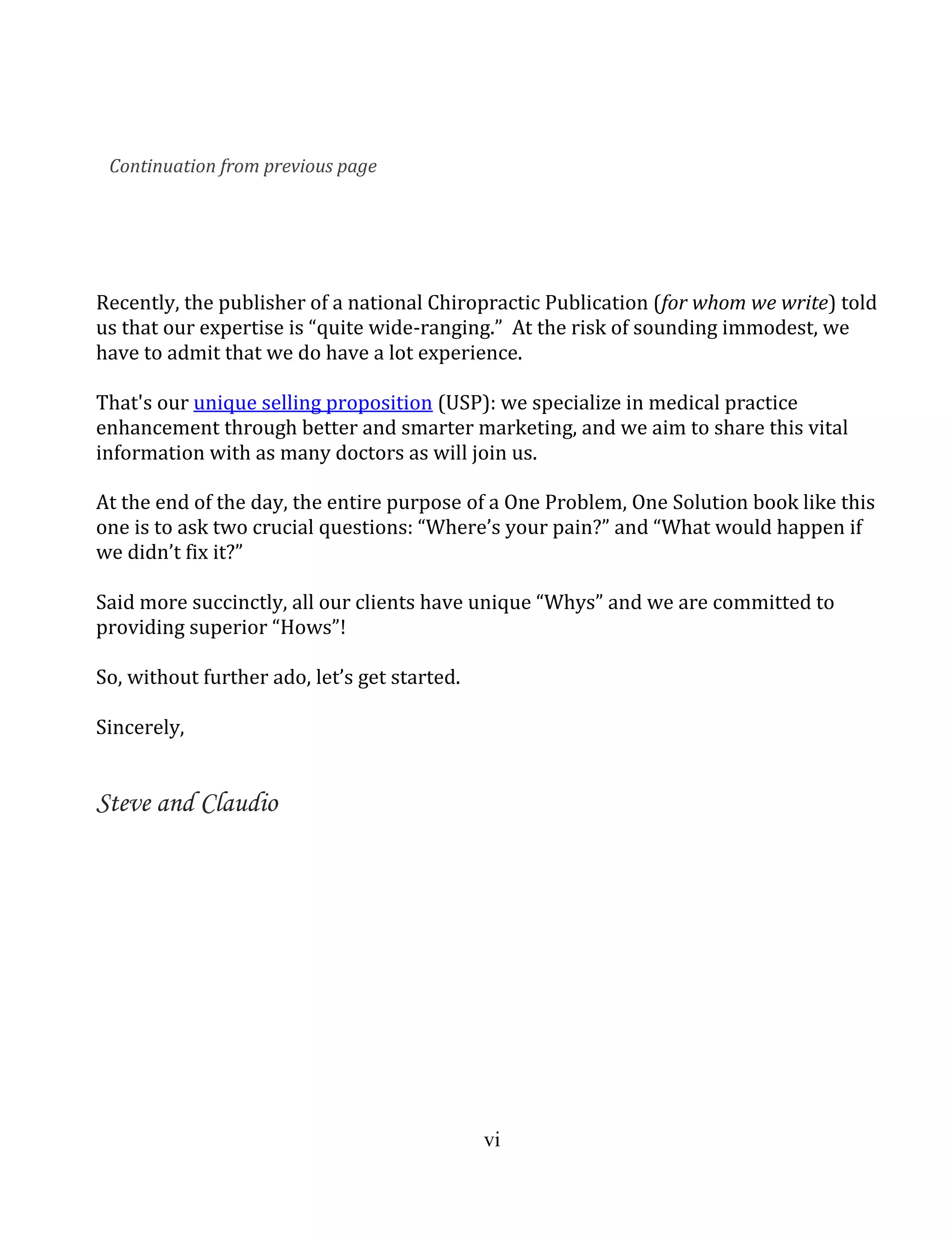 vi
Recently, the publisher of a national Chiropractic Publication (for whom we write) told
us that our expertise is “quite wide-ranging.” At the risk of sounding immodest, we
have to admit that we do have a lot experience.
That's our unique selling proposition (USP): we specialize in medical practice
enhancement through better and smarter marketing, and we aim to share this vital
information with as many doctors as will join us.
At the end of the day, the entire purpose of a One Problem, One Solution book like this
one is to ask two crucial questions: “Where’s your pain?” and “What would happen if
we didn’t fix it?”
Said more succinctly, all our clients have unique “Whys” and we are committed to
providing superior “Hows”!
So, without further ado, let’s get started.
Sincerely,
Steve and Claudio
Continuation from previous page
 