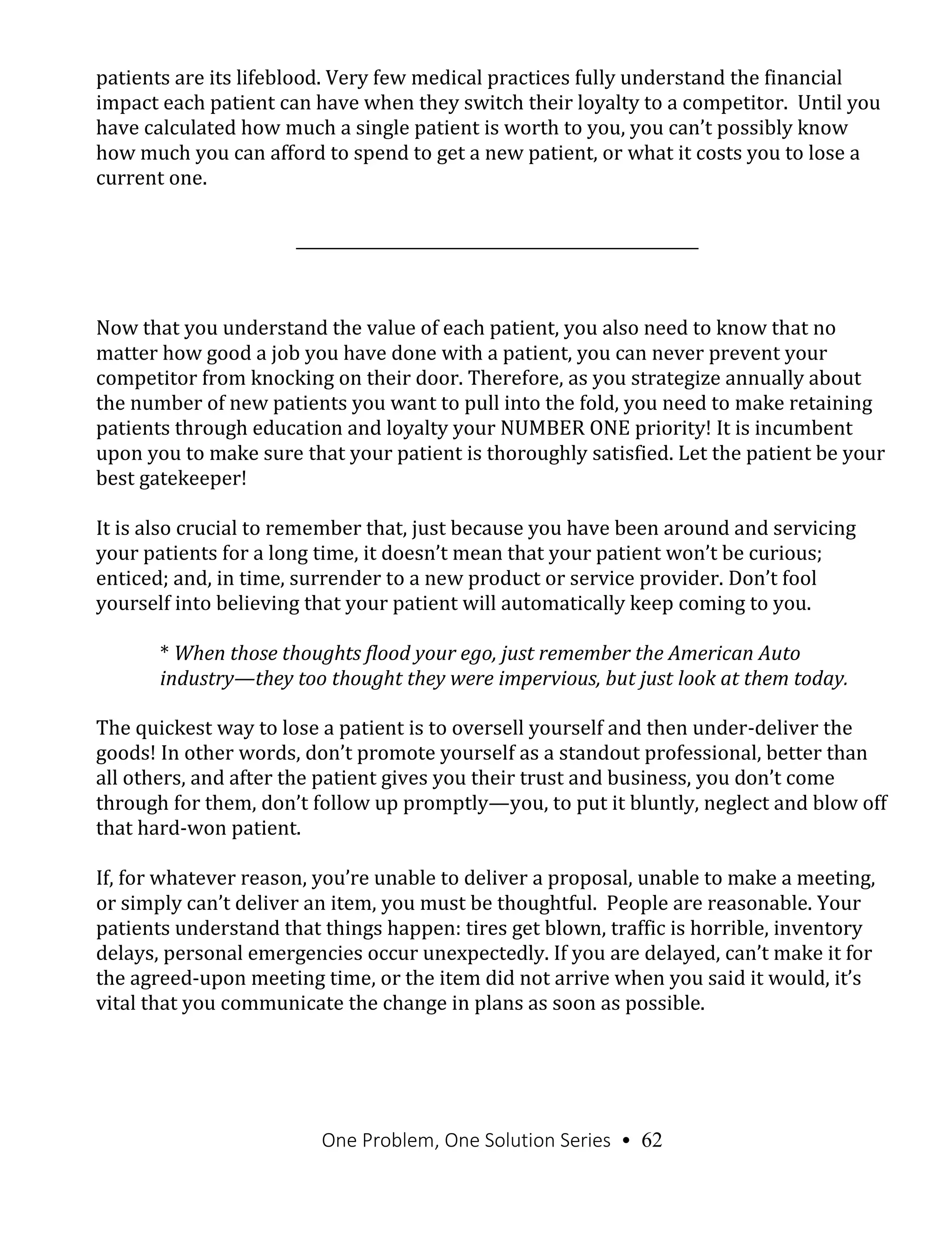 One Problem, One Solution Series • 62
patients are its lifeblood. Very few medical practices fully understand the financial
impact each patient can have when they switch their loyalty to a competitor. Until you
have calculated how much a single patient is worth to you, you can’t possibly know
how much you can afford to spend to get a new patient, or what it costs you to lose a
current one.
Now that you understand the value of each patient, you also need to know that no
matter how good a job you have done with a patient, you can never prevent your
competitor from knocking on their door. Therefore, as you strategize annually about
the number of new patients you want to pull into the fold, you need to make retaining
patients through education and loyalty your NUMBER ONE priority! It is incumbent
upon you to make sure that your patient is thoroughly satisfied. Let the patient be your
best gatekeeper!
It is also crucial to remember that, just because you have been around and servicing
your patients for a long time, it doesn’t mean that your patient won’t be curious;
enticed; and, in time, surrender to a new product or service provider. Don’t fool
yourself into believing that your patient will automatically keep coming to you.
* When those thoughts flood your ego, just remember the American Auto
industry—they too thought they were impervious, but just look at them today.
The quickest way to lose a patient is to oversell yourself and then under-deliver the
goods! In other words, don’t promote yourself as a standout professional, better than
all others, and after the patient gives you their trust and business, you don’t come
through for them, don’t follow up promptly—you, to put it bluntly, neglect and blow off
that hard-won patient.
If, for whatever reason, you’re unable to deliver a proposal, unable to make a meeting,
or simply can’t deliver an item, you must be thoughtful. People are reasonable. Your
patients understand that things happen: tires get blown, traffic is horrible, inventory
delays, personal emergencies occur unexpectedly. If you are delayed, can’t make it for
the agreed-upon meeting time, or the item did not arrive when you said it would, it’s
vital that you communicate the change in plans as soon as possible.
 