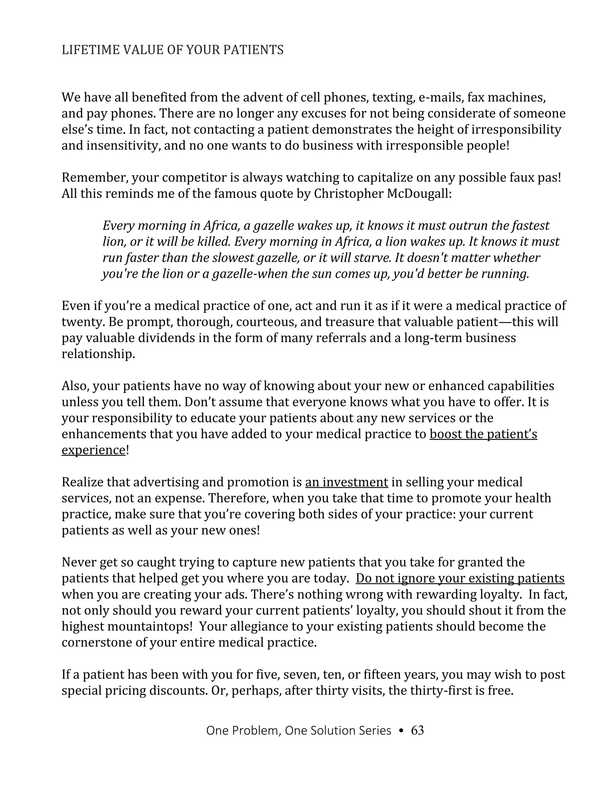 One Problem, One Solution Series • 63
LIFETIME VALUE OF YOUR PATIENTS
We have all benefited from the advent of cell phones, texting, e-mails, fax machines,
and pay phones. There are no longer any excuses for not being considerate of someone
else’s time. In fact, not contacting a patient demonstrates the height of irresponsibility
and insensitivity, and no one wants to do business with irresponsible people!
Remember, your competitor is always watching to capitalize on any possible faux pas!
All this reminds me of the famous quote by Christopher McDougall:
Every morning in Africa, a gazelle wakes up, it knows it must outrun the fastest
lion, or it will be killed. Every morning in Africa, a lion wakes up. It knows it must
run faster than the slowest gazelle, or it will starve. It doesn't matter whether
you're the lion or a gazelle-when the sun comes up, you'd better be running.
Even if you’re a medical practice of one, act and run it as if it were a medical practice of
twenty. Be prompt, thorough, courteous, and treasure that valuable patient—this will
pay valuable dividends in the form of many referrals and a long-term business
relationship.
Also, your patients have no way of knowing about your new or enhanced capabilities
unless you tell them. Don’t assume that everyone knows what you have to offer. It is
your responsibility to educate your patients about any new services or the
enhancements that you have added to your medical practice to boost the patient’s
experience!
Realize that advertising and promotion is an investment in selling your medical
services, not an expense. Therefore, when you take that time to promote your health
practice, make sure that you’re covering both sides of your practice: your current
patients as well as your new ones!
Never get so caught trying to capture new patients that you take for granted the
patients that helped get you where you are today. Do not ignore your existing patients
when you are creating your ads. There’s nothing wrong with rewarding loyalty. In fact,
not only should you reward your current patients’ loyalty, you should shout it from the
highest mountaintops! Your allegiance to your existing patients should become the
cornerstone of your entire medical practice.
If a patient has been with you for five, seven, ten, or fifteen years, you may wish to post
special pricing discounts. Or, perhaps, after thirty visits, the thirty-first is free.
 