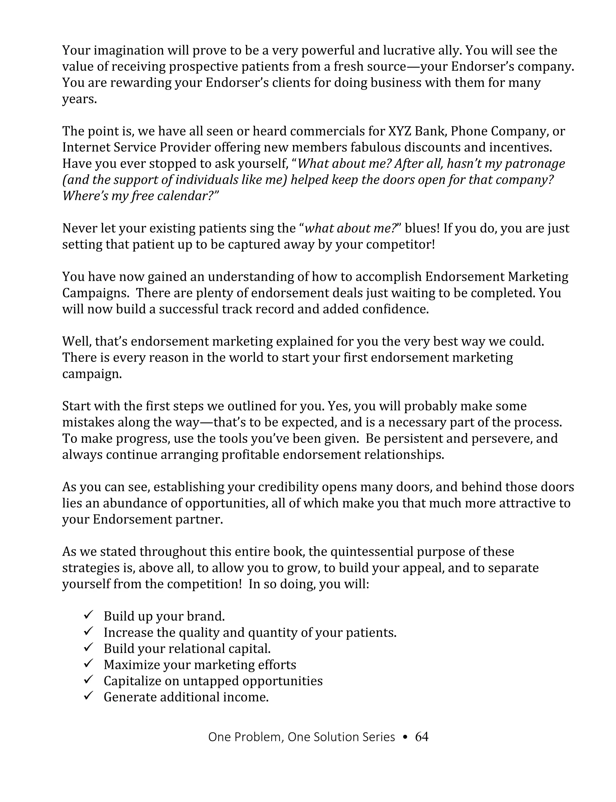 One Problem, One Solution Series • 64
Your imagination will prove to be a very powerful and lucrative ally. You will see the
value of receiving prospective patients from a fresh source—your Endorser’s company.
You are rewarding your Endorser’s clients for doing business with them for many
years.
The point is, we have all seen or heard commercials for XYZ Bank, Phone Company, or
Internet Service Provider offering new members fabulous discounts and incentives.
Have you ever stopped to ask yourself, “What about me? After all, hasn’t my patronage
(and the support of individuals like me) helped keep the doors open for that company?
Where’s my free calendar?”
Never let your existing patients sing the “what about me?” blues! If you do, you are just
setting that patient up to be captured away by your competitor!
You have now gained an understanding of how to accomplish Endorsement Marketing
Campaigns. There are plenty of endorsement deals just waiting to be completed. You
will now build a successful track record and added confidence.
Well, that’s endorsement marketing explained for you the very best way we could.
There is every reason in the world to start your first endorsement marketing
campaign.
Start with the first steps we outlined for you. Yes, you will probably make some
mistakes along the way—that’s to be expected, and is a necessary part of the process.
To make progress, use the tools you’ve been given. Be persistent and persevere, and
always continue arranging profitable endorsement relationships.
As you can see, establishing your credibility opens many doors, and behind those doors
lies an abundance of opportunities, all of which make you that much more attractive to
your Endorsement partner.
As we stated throughout this entire book, the quintessential purpose of these
strategies is, above all, to allow you to grow, to build your appeal, and to separate
yourself from the competition! In so doing, you will:
 Build up your brand.
 Increase the quality and quantity of your patients.
 Build your relational capital.
 Maximize your marketing efforts
 Capitalize on untapped opportunities
 Generate additional income.
 