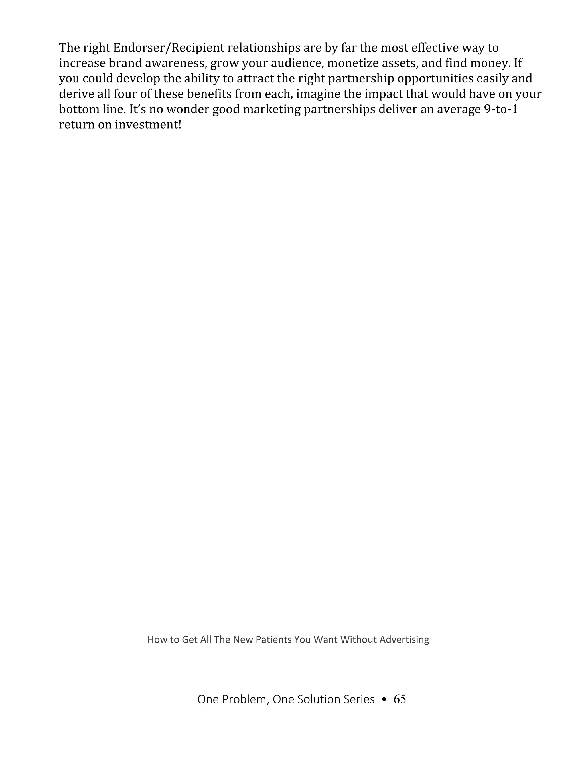 One Problem, One Solution Series • 65
The right Endorser/Recipient relationships are by far the most effective way to
increase brand awareness, grow your audience, monetize assets, and find money. If
you could develop the ability to attract the right partnership opportunities easily and
derive all four of these benefits from each, imagine the impact that would have on your
bottom line. It’s no wonder good marketing partnerships deliver an average 9-to-1
return on investment!
How to Get All The New Patients You Want Without Advertising
 
