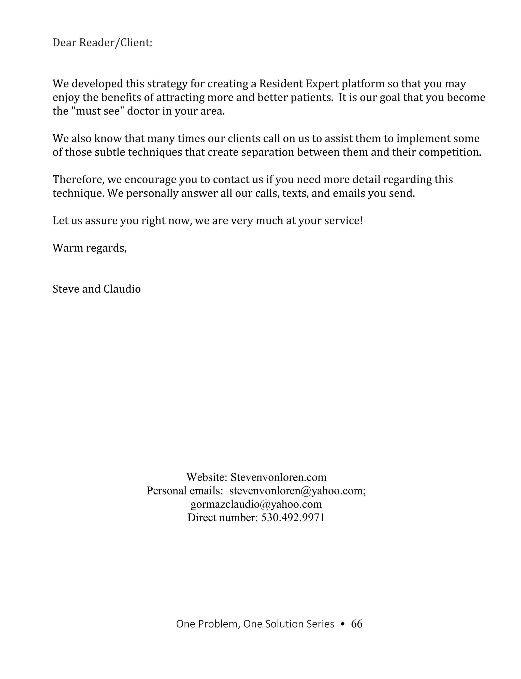 One Problem, One Solution Series • 66
Dear Reader/Client:
We developed this strategy for creating a Resident Expert platform so that you may
enjoy the benefits of attracting more and better patients. It is our goal that you become
the "must see" doctor in your area.
We also know that many times our clients call on us to assist them to implement some
of those subtle techniques that create separation between them and their competition.
Therefore, we encourage you to contact us if you need more detail regarding this
technique. We personally answer all our calls, texts, and emails you send.
Let us assure you right now, we are very much at your service!
Warm regards,
Steve and Claudio
Website: Stevenvonloren.com
Personal emails: stevenvonloren@yahoo.com;
gormazclaudio@yahoo.com
Direct number: 530.492.9971
 