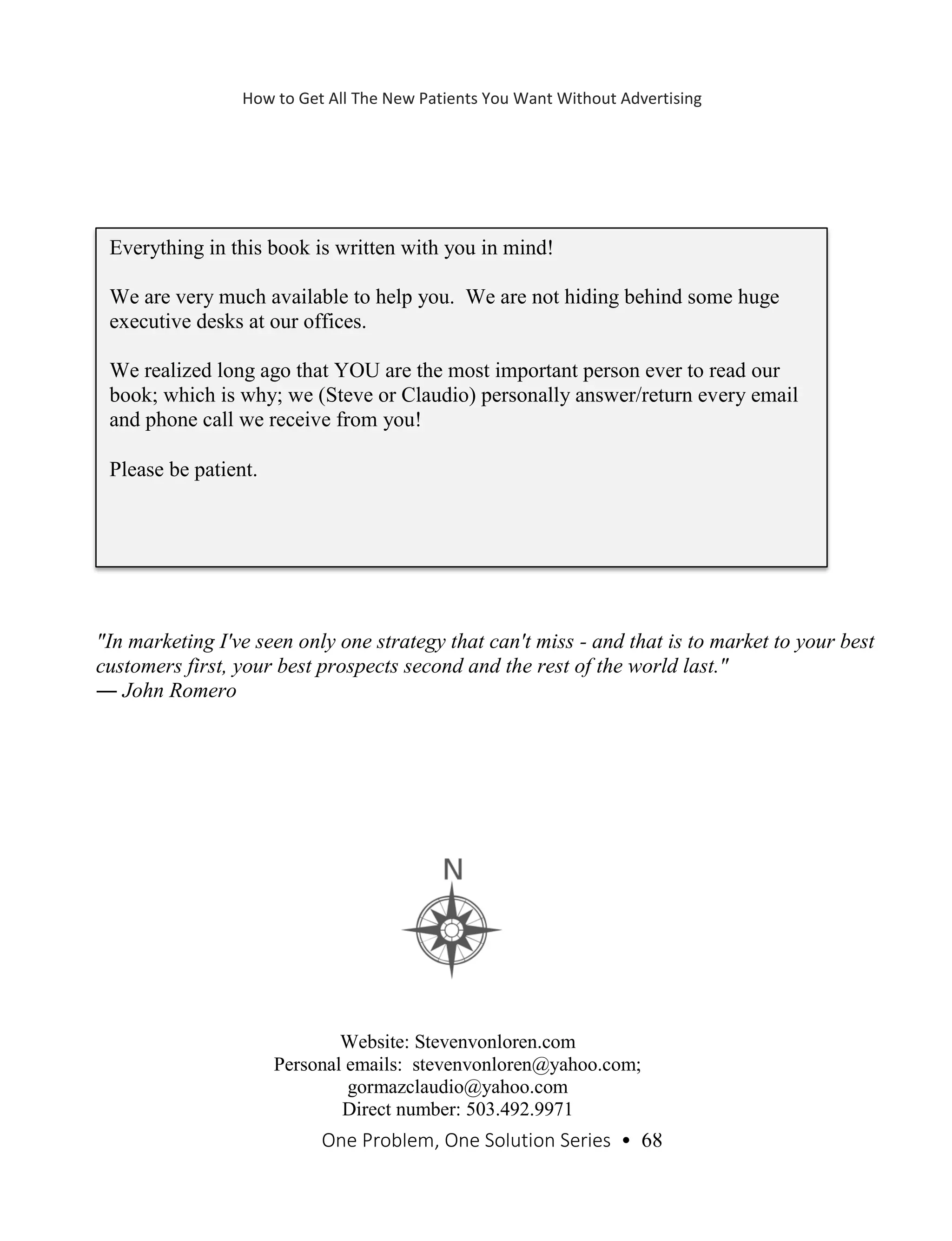 One Problem, One Solution Series • 68
"In marketing I've seen only one strategy that can't miss - and that is to market to your best
customers first, your best prospects second and the rest of the world last."
― John Romero
Everything in this book is written with you in mind!
We are very much available to help you. We are not hiding behind some huge
executive desks at our offices.
We realized long ago that YOU are the most important person ever to read our
book; which is why; we (Steve or Claudio) personally answer/return every email
and phone call we receive from you!
Please be patient.
Website: Stevenvonloren.com
Personal emails: stevenvonloren@yahoo.com;
gormazclaudio@yahoo.com
Direct number: 503.492.9971
How to Get All The New Patients You Want Without Advertising
 