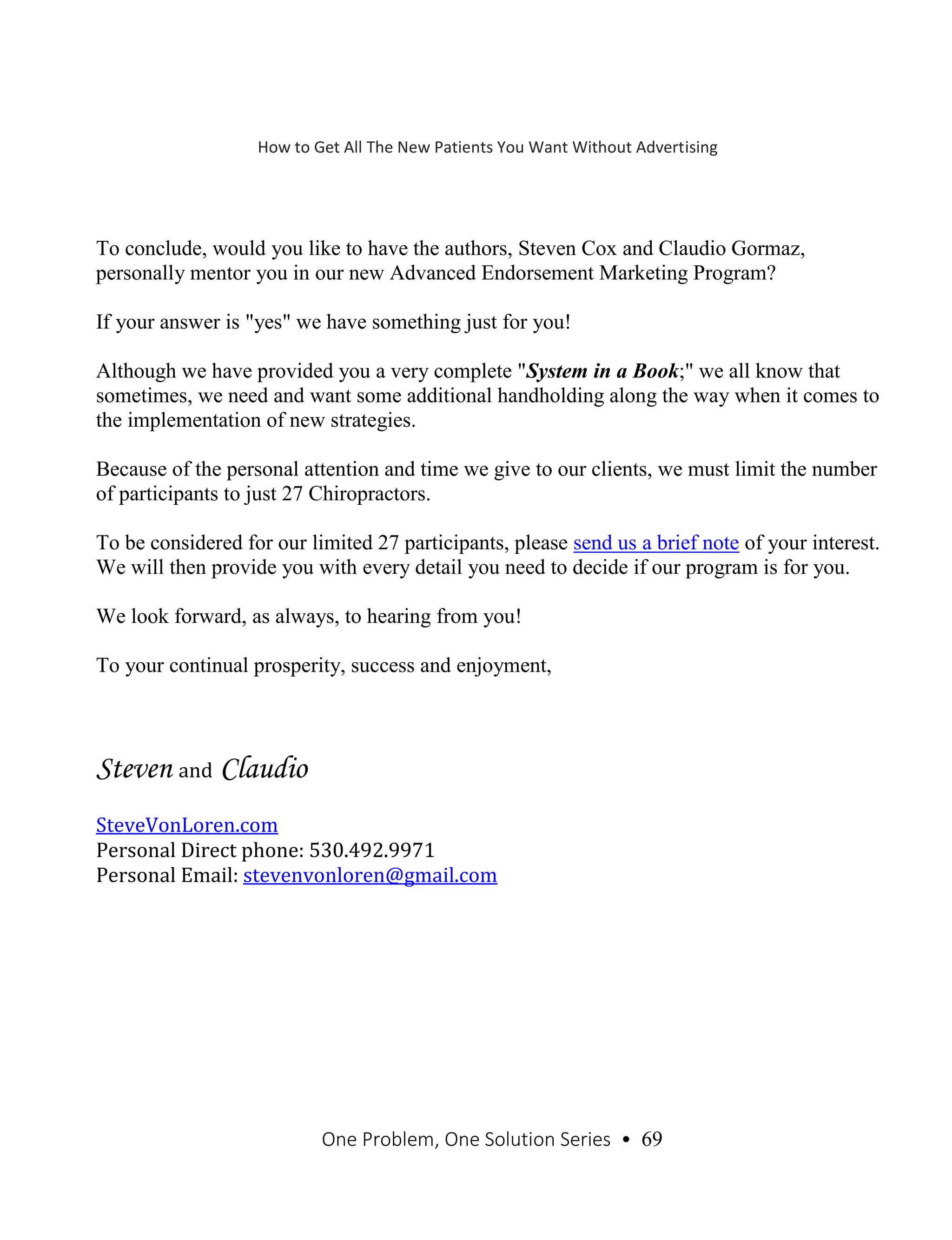 One Problem, One Solution Series • 69
To conclude, would you like to have the authors, Steven Cox and Claudio Gormaz,
personally mentor you in our new Advanced Endorsement Marketing Program?
If your answer is "yes" we have something just for you!
Although we have provided you a very complete "System in a Book;" we all know that
sometimes, we need and want some additional handholding along the way when it comes to
the implementation of new strategies.
Because of the personal attention and time we give to our clients, we must limit the number
of participants to just 27 Chiropractors.
To be considered for our limited 27 participants, please send us a brief note of your interest.
We will then provide you with every detail you need to decide if our program is for you.
We look forward, as always, to hearing from you!
To your continual prosperity, success and enjoyment,
Steven and Claudio
SteveVonLoren.com
Personal Direct phone: 530.492.9971
Personal Email: stevenvonloren@gmail.com
How to Get All The New Patients You Want Without Advertising
 