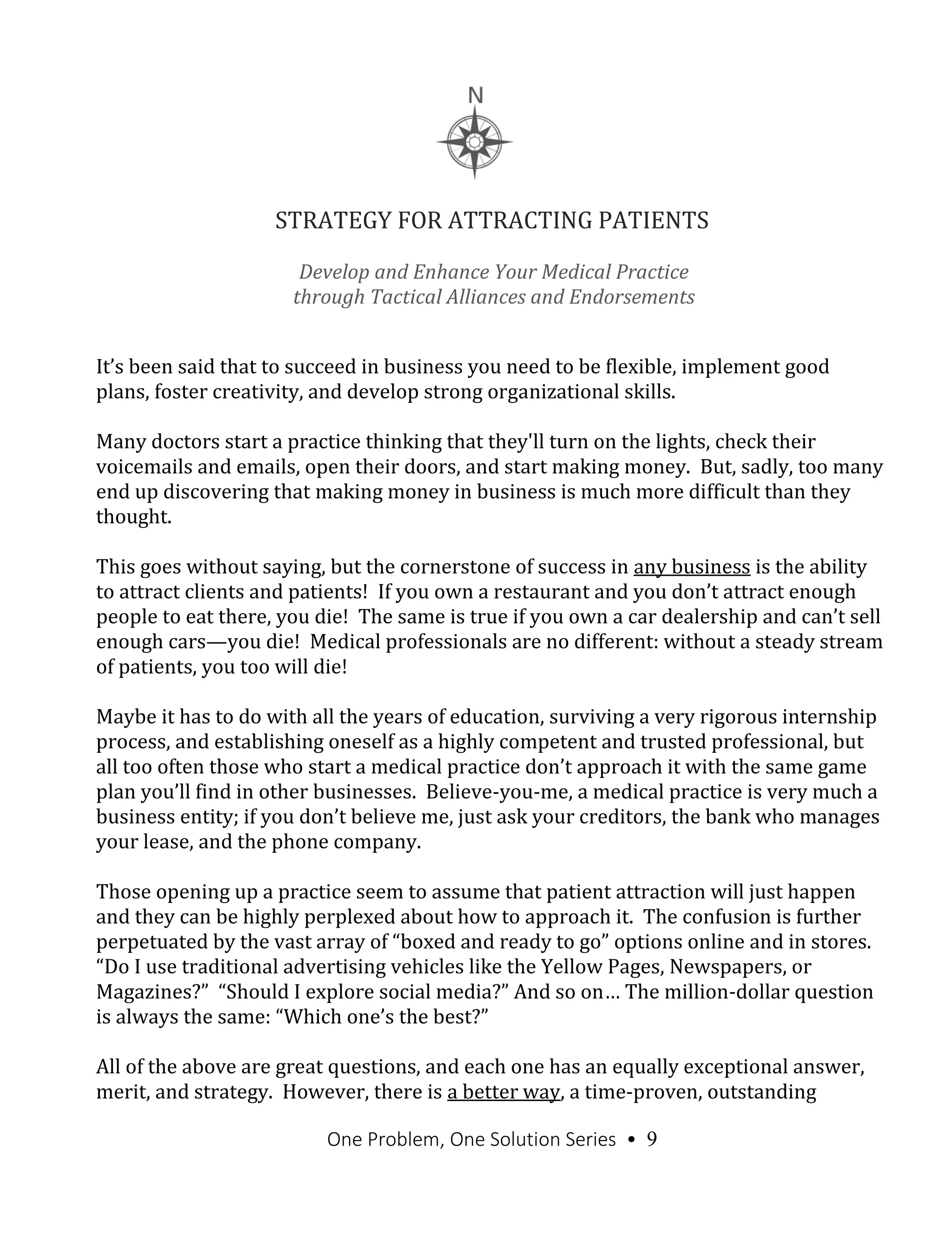 One Problem, One Solution Series • 9
STRATEGY FOR ATTRACTING PATIENTS
It’s been said that to succeed in business you need to be flexible, implement good
plans, foster creativity, and develop strong organizational skills.
Many doctors start a practice thinking that they'll turn on the lights, check their
voicemails and emails, open their doors, and start making money. But, sadly, too many
end up discovering that making money in business is much more difficult than they
thought.
This goes without saying, but the cornerstone of success in any business is the ability
to attract clients and patients! If you own a restaurant and you don’t attract enough
people to eat there, you die! The same is true if you own a car dealership and can’t sell
enough cars—you die! Medical professionals are no different: without a steady stream
of patients, you too will die!
Maybe it has to do with all the years of education, surviving a very rigorous internship
process, and establishing oneself as a highly competent and trusted professional, but
all too often those who start a medical practice don’t approach it with the same game
plan you’ll find in other businesses. Believe-you-me, a medical practice is very much a
business entity; if you don’t believe me, just ask your creditors, the bank who manages
your lease, and the phone company.
Those opening up a practice seem to assume that patient attraction will just happen
and they can be highly perplexed about how to approach it. The confusion is further
perpetuated by the vast array of “boxed and ready to go” options online and in stores.
“Do I use traditional advertising vehicles like the Yellow Pages, Newspapers, or
Magazines?” “Should I explore social media?” And so on… The million-dollar question
is always the same: “Which one’s the best?”
All of the above are great questions, and each one has an equally exceptional answer,
merit, and strategy. However, there is a better way, a time-proven, outstanding
Develop and Enhance Your Medical Practice
through Tactical Alliances and Endorsements
 