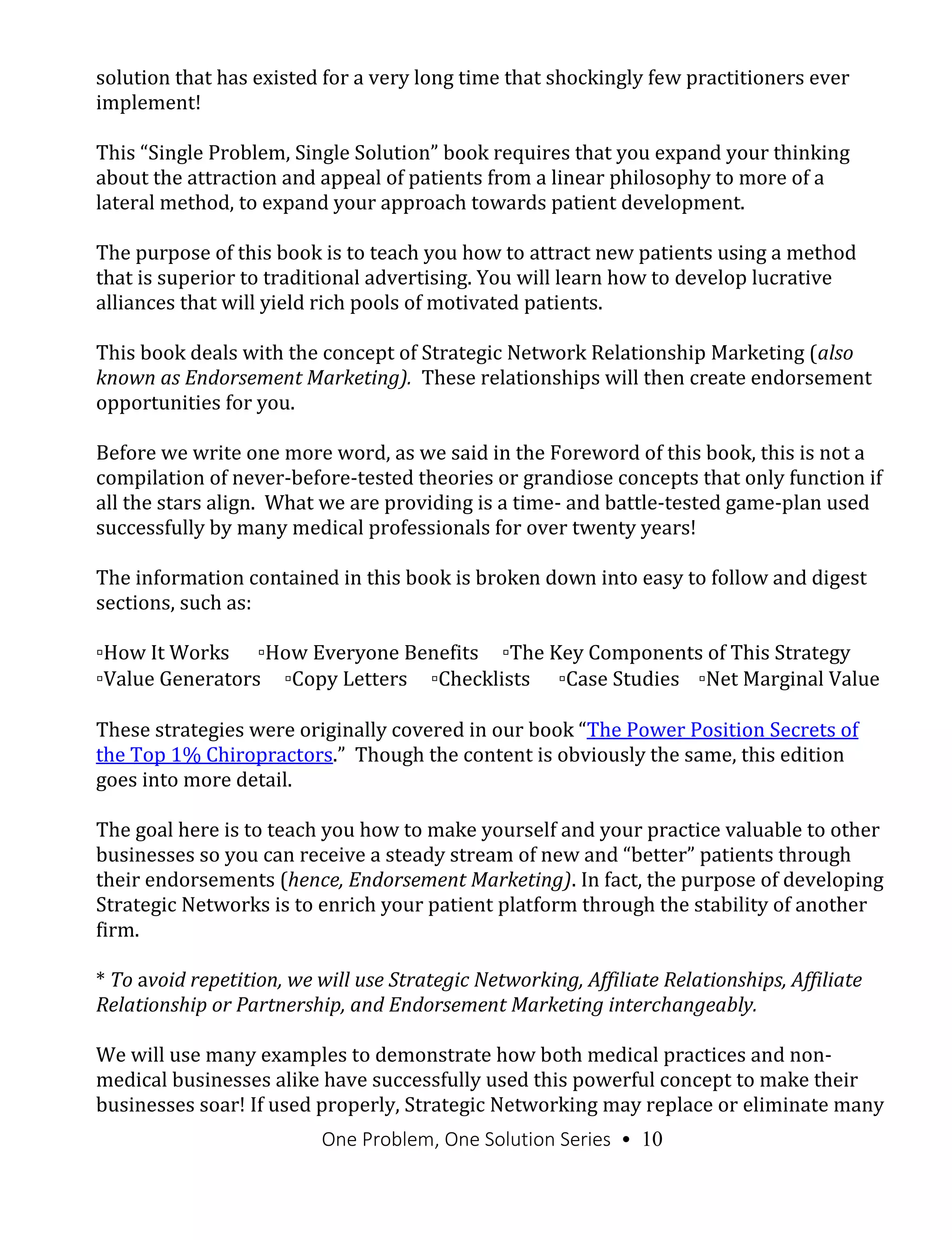 One Problem, One Solution Series • 10
solution that has existed for a very long time that shockingly few practitioners ever
implement!
This “Single Problem, Single Solution” book requires that you expand your thinking
about the attraction and appeal of patients from a linear philosophy to more of a
lateral method, to expand your approach towards patient development.
The purpose of this book is to teach you how to attract new patients using a method
that is superior to traditional advertising. You will learn how to develop lucrative
alliances that will yield rich pools of motivated patients.
This book deals with the concept of Strategic Network Relationship Marketing (also
known as Endorsement Marketing). These relationships will then create endorsement
opportunities for you.
Before we write one more word, as we said in the Foreword of this book, this is not a
compilation of never-before-tested theories or grandiose concepts that only function if
all the stars align. What we are providing is a time- and battle-tested game-plan used
successfully by many medical professionals for over twenty years!
The information contained in this book is broken down into easy to follow and digest
sections, such as:
▫How It Works ▫How Everyone Benefits ▫The Key Components of This Strategy
▫Value Generators ▫Copy Letters ▫Checklists ▫Case Studies ▫Net Marginal Value
These strategies were originally covered in our book “The Power Position Secrets of
the Top 1% Chiropractors.” Though the content is obviously the same, this edition
goes into more detail.
The goal here is to teach you how to make yourself and your practice valuable to other
businesses so you can receive a steady stream of new and “better” patients through
their endorsements (hence, Endorsement Marketing). In fact, the purpose of developing
Strategic Networks is to enrich your patient platform through the stability of another
firm.
* To avoid repetition, we will use Strategic Networking, Affiliate Relationships, Affiliate
Relationship or Partnership, and Endorsement Marketing interchangeably.
We will use many examples to demonstrate how both medical practices and non-
medical businesses alike have successfully used this powerful concept to make their
businesses soar! If used properly, Strategic Networking may replace or eliminate many
 