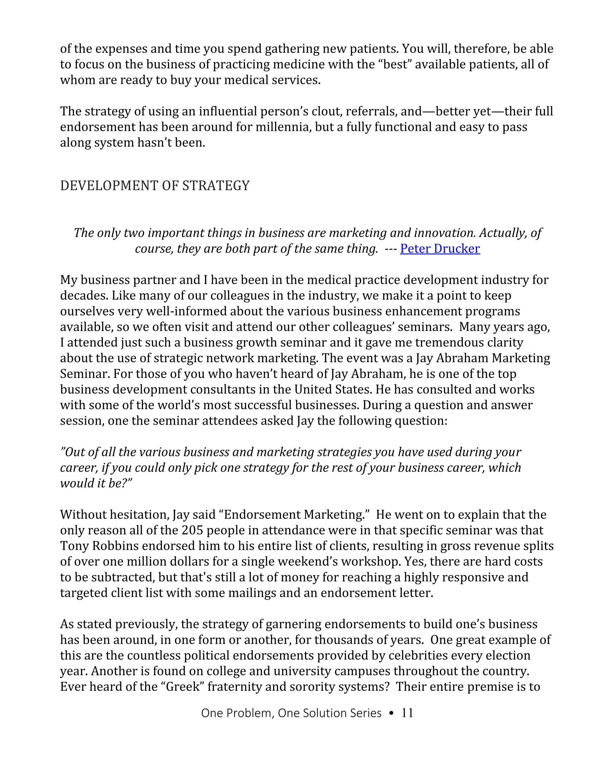 One Problem, One Solution Series • 11
of the expenses and time you spend gathering new patients. You will, therefore, be able
to focus on the business of practicing medicine with the “best” available patients, all of
whom are ready to buy your medical services.
The strategy of using an influential person’s clout, referrals, and—better yet—their full
endorsement has been around for millennia, but a fully functional and easy to pass
along system hasn’t been.
DEVELOPMENT OF STRATEGY
The only two important things in business are marketing and innovation. Actually, of
course, they are both part of the same thing. --- Peter Drucker
My business partner and I have been in the medical practice development industry for
decades. Like many of our colleagues in the industry, we make it a point to keep
ourselves very well-informed about the various business enhancement programs
available, so we often visit and attend our other colleagues’ seminars. Many years ago,
I attended just such a business growth seminar and it gave me tremendous clarity
about the use of strategic network marketing. The event was a Jay Abraham Marketing
Seminar. For those of you who haven’t heard of Jay Abraham, he is one of the top
business development consultants in the United States. He has consulted and works
with some of the world’s most successful businesses. During a question and answer
session, one the seminar attendees asked Jay the following question:
”Out of all the various business and marketing strategies you have used during your
career, if you could only pick one strategy for the rest of your business career, which
would it be?”
Without hesitation, Jay said “Endorsement Marketing.” He went on to explain that the
only reason all of the 205 people in attendance were in that specific seminar was that
Tony Robbins endorsed him to his entire list of clients, resulting in gross revenue splits
of over one million dollars for a single weekend’s workshop. Yes, there are hard costs
to be subtracted, but that's still a lot of money for reaching a highly responsive and
targeted client list with some mailings and an endorsement letter.
As stated previously, the strategy of garnering endorsements to build one’s business
has been around, in one form or another, for thousands of years. One great example of
this are the countless political endorsements provided by celebrities every election
year. Another is found on college and university campuses throughout the country.
Ever heard of the “Greek” fraternity and sorority systems? Their entire premise is to
 