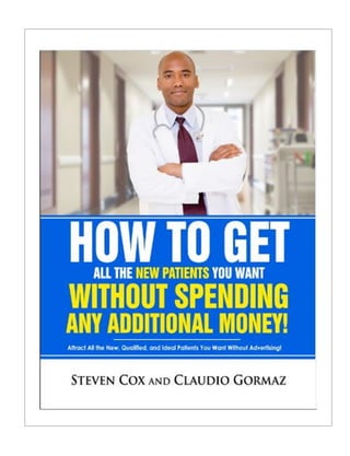 HOW TO GET ALL THE NEW PATIENTS YOU WANT
WITHOUT SPENDING ANY MORE MONEY!
How to Get All the New, Qualified, Ideal Patients You Want —
Without Advertising
By:
Steven Cox and Claudio Gormaz
 