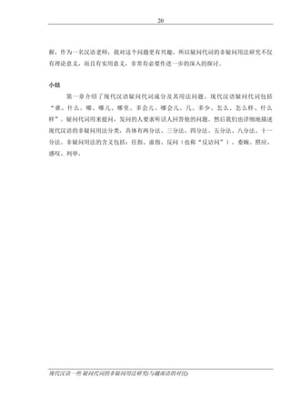 现代汉语一些 疑问代词的非疑问用法研究(与越南语的对比)
20
握，作为一名汉语老师，我对这个问题更有兴趣。所以疑问代词的非疑问用法研究不仅
有理论意义，而且有实用意义，非常有必要作进一步的深入的探讨。
小结
第一章介绍了现代汉语疑问代词成分及其用法问题。现代汉语疑问代词包括
“谁、什么、哪、哪儿、哪里、多会儿、哪会儿、几、多少、怎么、怎么样、什么
样”。疑问代词用来提问，发问的人要求听话人回答他的问题。然后我们也详细地描述
现代汉语的非疑问用法分类，具体有两分法、三分法、四分法、五分法、八分法、十一
分法。非疑问用法的含义包括：任指、虚指、反问（也称“反诘问”）、委婉、照应、
感叹、列举。
 