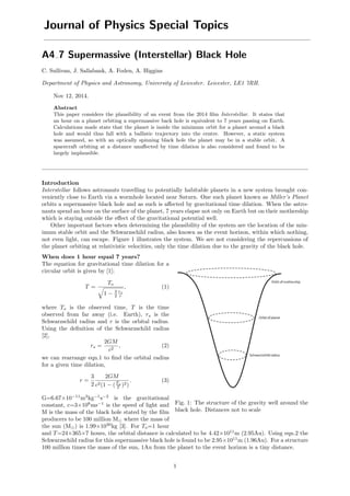Journal of Physics Special Topics
A4 7 Supermassive (Interstellar) Black Hole
C. Sullivan, J. Sallabank, A. Foden, A. Higgins
Department of Physics and Astronomy, University of Leicester. Leicester, LE1 7RH.
Nov 12, 2014.
Abstract
This paper considers the plausibility of an event from the 2014 ﬁlm Interstellar. It states that
an hour on a planet orbiting a supermassive back hole is equivalent to 7 years passing on Earth.
Calculations made state that the planet is inside the minimum orbit for a planet around a black
hole and would thus fall with a ballistic trajectory into the centre. However, a static system
was assumed, so with an optically spinning black hole the planet may be in a stable orbit. A
spacecraft orbiting at a distance unaﬀected by time dilation is also considered and found to be
largely implausible.
Introduction
Interstellar follows astronauts travelling to potentially habitable planets in a new system brought con-
veniently close to Earth via a wormhole located near Saturn. One such planet known as Miller’s Planet
orbits a supermassive black hole and as such is aﬀected by gravitational time dilation. When the astro-
nauts spend an hour on the surface of the planet, 7 years elapse not only on Earth but on their mothership
which is staying outside the eﬀect of the gravitational potential well.
Other important factors when determining the plausibility of the system are the location of the min-
imum stable orbit and the Schwarzschild radius, also known as the event horizon, within which nothing,
not even light, can escape. Figure 1 illustrates the system. We are not considering the repercussions of
the planet orbiting at relativistic velocities, only the time dilation due to the gravity of the black hole.
Fig. 1: The structure of the gravity well around the
black hole. Distances not to scale
When does 1 hour equal 7 years?
The equation for gravitational time dilation for a
circular orbit is given by [1];
T =
To
1 − 3
2
rs
r
, (1)
where To is the observed time, T is the time
observed from far away (i.e. Earth), rs is the
Schwarzschild radius and r is the orbital radius.
Using the deﬁnition of the Schwarzschild radius
[2],
rs =
2GM
c2
, (2)
we can rearrange eqn.1 to ﬁnd the orbital radius
for a given time dilation,
r =
3
2
2GM
c2(1 − (To
T )2)
. (3)
G=6.67×10−11
m3
kg−1
s−2
is the gravitational
constant, c=3×108
ms−1
is the speed of light and
M is the mass of the black hole stated by the ﬁlm
producers to be 100 million M where the mass of
the sun (M ) is 1.99×1030
kg [3]. For To=1 hour
and T=24×365×7 hours, the orbital distance is calculated to be 4.42×1011
m (2.95Au). Using eqn.2 the
Schwarzschild radius for this supermassive black hole is found to be 2.95×1011
m (1.96Au). For a structure
100 million times the mass of the sun, 1Au from the planet to the event horizon is a tiny distance.
1
 