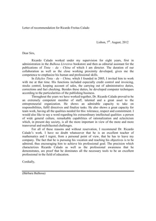 Letter of recommendation for Ricardo Freitas Calado
Lisbon, 7th
. August, 2012
Dear Sirs,
Ricardo Calado worked under my supervision for eight years, first in
administration in the Bulhosa Livreiros bookstore and then as editorial assistant for the
publications of Tinta – da - China of which I am director. The duration of our
collaboration as well as the close working proximity developed, gives me the
competence to emphasize his human and professional skills.
In Edições Tinta - da – China, which I founded in 2005, I invited him to work
with me at that time. His functions included especially credit control and invoicing,
stocks control, keeping account of sales, the carrying out of administrative duties,
corrections and fact checking. Besides these duties, he developed computer techniques
according to the particularities of the publishing business.
Throughout the years we have worked together, Dr. Ricardo Calado proved to be
an extremely competent member of staff, talented and a great asset to the
entrepreneurial organization. He shows an admirable capacity to take on
responsibilities, fulfil directives and finalize tasks. He also shows a great capacity for
team work, having all the qualities needed for this: tolerance, respect and commitment. I
would also like to say a word regarding his extraordinary intellectual qualities: a person
of wide general culture, remarkable capabilities of rationalization and eclecticism
which, in present day society, is all the more important in view of the more and more
transversal and multifaceted challenges.
For all of these reasons and without reservation, I recommend Dr. Ricardo
Calado’s work. I have no doubt whatsoever that he is an excellent teacher of
mathematics and I regret, from a personal point of view, that he has to leave my
company. The fact that he is pursuing his vocation and reaching his objectives is to be
admired, thus encouraging him to achieve his professional goal. The precision which
characterizes Ricardo Calado as well as the professional awareness that he
demonstrates, are proof that he dominates all the necessary tools to be an excellent
professional in the field of education.
Cordially,
(Bárbara Bulhosa)
 