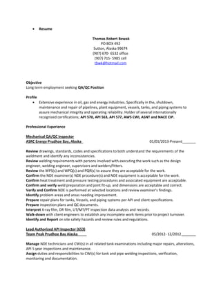 • Resume
Thomas Robert Bewak
PO BOX 492
Sutton, Alaska 99674
(907) 670- 6532 office
(907) 715- 5985 cell
tbwk@hotmail.com
Objective
Long term employment seeking QA/QC Position
Profile
• Extensive experience in oil, gas and energy industries. Specifically in the, shutdown,
maintenance and repair of pipelines, plant equipment, vessels, tanks, and piping systems to
assure mechanical integrity and operating reliability. Holder of several internationally
recognized certifications; API 570, API 563, API 577, AWS CWI, ASNT and NACE CIP.
Professional Experience
Mechanical QA/QC Inspector
ASRC Energy Prudhoe Bay, Alaska 01/01/2013-Present
Review drawings, standards, codes and specifications to both understand the requirements of the
weldment and identify any inconsistencies.
Review welding requirements with persons involved with executing the work such as the design
engineer, welding engineer, supervisors and welders/fitters.
Review the WPS(s) and WPQ(s) and PQR(s) to assure they are acceptable for the work.
Confirm the NDE examiner(s) NDE procedure(s) and NDE equipment is acceptable for the work.
Confirm heat treatment and pressure testing procedures and associated equipment are acceptable.
Confirm and verify weld preparation and joint fit-up, and dimensions are acceptable and correct.
Verify and Confirm NDE is performed at selected locations and review examiner’s findings.
Identify problem areas and areas needing improvement.
Prepare repair plans for tanks, Vessels, and piping systems per API and client specifications.
Prepare inspection plans and QC documents.
Interpret X-ray film, DR film, UT/MT/PT inspection data analysis and records.
Walk-down with client engineers to establish any incomplete work items prior to project turnover.
Identify and Report on site safety hazards and review rules and regulations.
Lead Authorized API Inspector (653)
Team Peak Prudhoe Bay Alaska 05/2012- 12/2012
Manage NDE technicians and CWI(s) in all related tank examinations including major repairs, alterations,
API 5 year inspections and maintenance.
Assign duties and responsibilities to CWI(s) for tank and pipe welding inspections, verification,
monitoring and documentation.
 