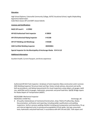 Education
High School Diploma, Catonsville Community College, AVTEC Vocational School, Ingalls Shipbuilding
Apprentice Boilermaker.
Code West classes API and ASNT classes Kakivik.
Licences and Certifications
NACE CIP Level II # 27892
API 653 Authorized Tank Inspector # 39059
API 570 Authorized Piping Inspector # 41338
API 577 Welding and Metallurgy # 44180
AWS Certified Welding Inspector #02050061
Special Inspector for the Municipality of Anchorage Alaska ID # SI-112
Additional Information
Excellent health, Current Passport, and Arctic experience
Authorized API 653 Tank Inspector / all phases of tank inspection (New construction and in service).
AWS Welding Inspector/ Structural steel and Pipe. Duties include witness, document and verify,
bolt-up procedures, and taking measurements for visual inspections using calipers, pit gauges, weld
size, weld fillet and hi-lo gauges. Hydrostatic, pneumatic and proof load tests. QA/QC Bridge repairs
for Alaska Depart of Transportation (ADOT).
09/29/2008- Mechanical Inspector
09/29/2011 CH2M HILL Anchorage, AK
• All quality related phases of mechanical Construction, shop / field at Prudhoe Bay, Alaska.
Documentation, verification and reporting. Including welder qualifications and welding
inspections. Verify in process welding checklist including joint preparation and cleanliness, fit-up
and internal alignment prior to joining and acceptability of final welds. Hot taps, pneumatic
tests, hydrostatic and proof load tests. In accordance with API 570 and 2201. Tank repairs and
 