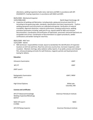 alterations, welding inspections hydro tests, leak tests and NDE in accordance with API
653/650/575. Coating inspections in accordance with NACE and SSPC.
06/01/2004 - Mechanical Inspector
12/01/2006 ASRC North Slope/ Anchorage, AK
• Inspection of welding and fabrication, including tanks, piping and structural steel (D1.1).
According to the governing codes, standards, specifications and client requirements. Confirm
welding equipment and instruments are calibrated and operate. Verification of material
tractability, alignment-distortion, material conformance, drawing conformance, welding
procedure parameters including, weld joint fit-up, request welds for NDE and maintain
documentation. Coordination and verification of hydrostatic, pneumatic and proof load tests are
acceptable and correct. Coordination of documentation to support procedures, welder
certifications and welder testing for new hires.
08/01/2000 - NDE Tech
12/31/2004 Kakivik
• NDE technician: responsibilities include, layout to standardize the identification of inspection
locations on drill site well lines, flow lines and cross country lines. Corrosion inspection under
insulation. Maintain shot logs, daily radiation safety reports, X ray welds, process and interpret
film, ultrasound piping and tanks for wall thickness, magnetic particle and liquid penetrant
testing for defects.
Education
Ultrasonic Examination ASNT
MT/ PT ASNT
ASNT Level II
Radiographic Examination ASNT / IRRSP
ASNT Level II
High School Diploma Wilde Lake
Columbia, MD
Licenses and certificates
API 577 Advanced Knowledge American Petroleum Institute
Welding Inspection/Metallurgy
#24757
NACE CIP Level II NACE
# 27892
API 570 Piping Inspector American Petroleum Institute
 