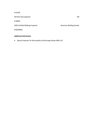 # 41338
API 653 Tank Inspector API
# 39059
AWS Certified Welding Inspector American Welding Society
# 02050061
Additional Information
• Special Inspector for Municipality of Anchorage Alaska ID#SI-112
 