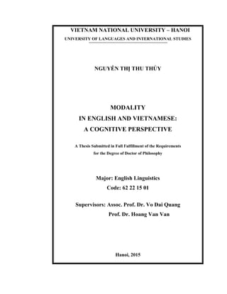 VIETNAM NATIONAL UNIVERSITY – HANOI
UNIVERSITY OF LANGUAGES AND INTERNATIONAL STUDIES
NGUYỄN THỊ THU THỦY
MODALITY
IN ENGLISH AND VIETNAMESE:
A COGNITIVE PERSPECTIVE
A Thesis Submitted in Full Fulfillment of the Requirements
for the Degree of Doctor of Philosophy
Major: English Linguistics
Code: 62 22 15 01
Supervisors: Assoc. Prof. Dr. Vo Dai Quang
Prof. Dr. Hoang Van Van
Hanoi, 2015
 