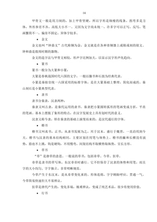 14
甲骨文一般是用刀刻的，加上甲骨坚硬，所以字形是细瘦的线条，拐弯多是方
体，外形参差不齐，高低大小不一。又因为文字尚未统一，许多字可以正写，反写，笔
画繁简不一，偏旁不固定，异体字较多。
 金文
金文也叫“钟鼎文”古代称铜为金，金文就是在各种青铜器上或铸或刻的铭文。
钟和鼎是殷周时期的器物。
金文的造字法与甲骨文相较，形声字比例加大，以显示汉字形声化趋向。
 篆书
篆书一般分为大篆和小篆：
大篆是春秋战国时代六国的文字，一般以籀书和石鼓为经典代表。
小篆是秦始皇统一六国采用的标准字体，是在大篆基础上整理，简化而成的。秦
山刻石是小篆典型代表。
 隶书
隶书分秦隶，汉隶两种：
秦隶又叫古隶，是秦代运用的隶书。秦隶把小篆圆转弧形的笔画变成方折，平直
的笔画。基本上摆脱了象形的特点，在汉字发展史上具有划时代的意义。
汉隶又称今隶，即在秦隶的基础上演变而来的，是汉代通行的字体。
 楷书
楷书又叫真书，正书，从隶书发展为之，兴于汉末，盛行于魏晋，一直沿用到今
天。楷书与汉隶的基本结构相同，主要区别在用笔与体势上。楷书的撇和长横没有波
势，捺也不上挑，钩是硬钩，不用慢弯，间架结构不取横势取纵势，呈长方形。
 草书
“草”是潦草的意思。一般说的草书，包括章草、今草、狂草。
章草是隶书的草写体，东汉章帝时盛行。它不但保存了汉隶的体势和用笔，而且
字的大小均匀、字字独立、非常明晰规范。
今草产生于东汉末，是从章草变化来的。形体连绵，字字顾盼呼应，贯通一气。
今草简易快速但大不易辨认。
狂草是唐代产生的，变化多端，极难辨认，变成了纯艺术品，很少有使用价值。
 行书
 