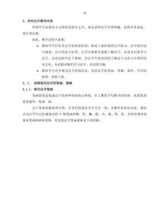 19
3．对外汉字教学内容
外国学生如果从小习得的是拼音文字，就会觉得汉字非常神秘，结构非常杂乱，
找不到头绪。
因此，教学过程中需要：
 教给学生们有关汉字的理论知识，就是上面所说的汉字特点，汉字的历史
与演变，汉字的造字法等。让学生能够全面地了解汉字，从而为后来学习
汉字、汉语过程中打下基础，还让学生更深刻的了解汉字文化与中国的历
史文化，从而提高他们学习汉字、汉语的兴趣。
 教给学生有关现代汉字的构形法，包括汉字的笔画、笔顺，部件，字形结
构等。请看下面。
3．1． 讲授现代汉字的笔画、笔顺
3.1.1．现代汉字笔画
笔画指的是构成汉字的各种形状的点和线。在工整的书写楷书的时候，从落笔到
提笔就叫一笔或一画。
关于笔画的数量和分类，学者们的看法并不完全一致。从教学的实际出发，我们
认为让学生记住最基本的 8 种笔画即横、竖、撇、捺、点、提、钩、折。另外还要讲到
基本笔画的种种变体。常见的汉字笔画变体见下列表格。
 