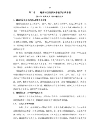 27
第二章 越南初级阶段汉字教学实践考察
第一节 越南历史上汉字教学状况
1．越南历史上汉字的进入背景及其位置
越南历史上使用过三种文字： 汉字、喃字、越南拉丁国语字。在这三种文字中，汉
字是从中国输入的。公元 112 年，汉武帝在南越设郡，汉字便正式成为越南的文字，在
长达一千多年北属的时间里，汉字一直作为越南官方文稿、史籍的记载工具。10 世纪以
后，越南民族取得了独立之后，由于汉字是外来文字，它与越南语口语脱节，越南人用
它来表达义颇不方便，于是越南人在借助汉字的构造特点创造出越南的喃字。但因喃字
本身缺乏系统性，结构不太严密，一般人学习比较困难，必须先通晓汉字才能学会喃
字，所以喃字得不到越南封建朝廷和大多数知识分子的重视。因此汉字还一直被选为越
南的官方文字。
16 世纪，欧洲传教士来到越南，他们在学习和使用越南语过程中，用拉丁字母记录越
南语，起初各有各的方案，后来逐步统一，发展为一种成熟的拼音文字。
18 世纪起，法国殖民地一步步侵占越南，并推广拼音文字，废除科举，限制汉学，废
除汉字，拼音文字开始在越南扎下了根。1945 年越南独立后，拼音文字被定为法定文
字，国语字，越南从此才放弃使用汉字，改为拉丁国语字。
可以说在汉文化圈中，越南是受汉文化影响最深的国家之一。众所周知，越南有一千
年处在封建中国的统治之下的历史，因此越南在宗教、哲学、文学、语言、文字、特别
是语言文字等方面上受到中国深刻的影响。越南封建统治者长期使用汉语作为外交、行
政、法律、教育等领域的工具，甚至汉语也是文学创作、历史书籍的记载工具。因此在
词汇方面的影响特别深刻而且广泛。根据越南语言学家的统计，百分之六十左右的越南
语词汇是汉语借词，这种现在叫做汉越音。
2．越南的汉语、汉字教学发展历史
越南的汉语教学在其教育史上可分为三个阶段：古代汉语教学阶段、越南开放之
前的汉语教学（1990 之前）阶段以及 1990 年至今的汉语教学阶段。
2.1． 古代汉语教学阶段
自第二世纪，越南被称为中国的交指郡，汉字正式成为越南的文字，当时越南就
已经开始有汉语教学。自第五世纪起，随着佛、儒、道等三种教派的进入，汉字成为传
播三教的工具，当时汉语教学的目的是为了让人民学好并且精通经书的道理。到了十一
世纪，越南取得了独立自主，但在越南封建朝廷建立科举制度时，汉语教学还是成为国
 