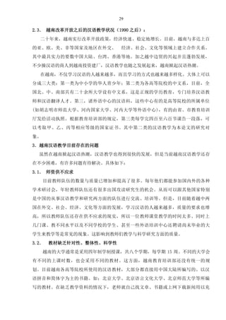 29
2.3． 越南改革开放之后的汉语教学状况（1990 之后）：
二十年来，越南实行改革开放政策，经济快速、稳定地增长。目前，越南与多达上百
的亚、欧、美、非等国家及地区在外交、 经济、社会、文化等领域上建立合作关系。
其中最具实力的要数中国大陆、台湾、香港等地。加之越中边贸的兴起并且蓬勃发展，
不少操汉语的商人到越南投资建厂，汉语教学也随之发展起来，越南掀起汉语热潮。
在越南，不仅学习汉语的人越来越多，而且学习的方式也越来越多样化。大体上可以
分成三大类：第一类为中小学的华人青少年；第二类为各高等院校的中文系，目前，全
国北、中、南部共有二十余所大学设有中文系，这是正规的学历教育，专门培养汉语教
师和汉语翻译人才。第三，诸外语中心的汉语科，这些中心有的是高等院校的所属单位
(如胡志明市师范大学、河内国家大学、河内大学等外语中心)，有的由省、市教育培训
厅发给活动执照。根据教育培训部的规定，第三类每学完四百至六百节课告一段落，可
以考取甲、乙、丙等相应等级的国家证书。其中第二类的汉语教学为本论文的研究对
象。
3．越南汉语教学目前存在的问题
虽然在越南掀起汉语热潮，汉语教学也得到很快的发展，但是当前越南汉语教学还存
在不少困难，有许多问题有待解决。具体如下：
3.1． 师资供不应求
目前教师队伍的数量与质量已增加和提高了很多。每年他们都能参加国内外的各种
学术研讨会，年轻教师队伍还有很多出国攻读研究生的机会。从而可以跟其他国家特别
是中国的从事汉语教学和研究两方面的队伍进行交流、培训等。但是，目前随着越中两
国在外交、社会、经济、文化等方面的发展，学习汉语的人越来越多，质量的要求也增
高，所以教师队伍还存在供不应求的现实，所以一位教师课堂教学的时间太多、同时上
几门课、教不同水平以及不同学校的学生、甚至一些外语培训中心还聘请尚未毕业的大
学生来教学等是常见的现象。这影响到教师们教学与科学研究方面的质量。
3.2． 教材缺乏针对性、整体性、科学性
越南的大学通常是采用四年制学制授课，共八个学期，每学期 15 周。不同的大学会
有不同的上课时数，也会采用不同的教材。这方面，越南教育培训部还没有统一的规
划。目前越南各高等院校所使用的汉语教材，大部分都直接用中国大陆所编写的、以汉
语拼音和简体字为主的书籍。如：北京大学、北京语言文化大学、北京师范大学等所编
写的教材。在缺乏教学资料的情况下，老师就自己找文章、书籍或上网下载新闻用以充
 