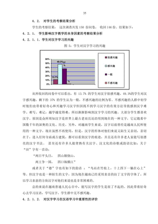 35
4．2． 对学生的考察结果分析
学生的考察结果： 这次调查共发 150 份问卷， 收回 146 份。结果如下：
4．2．1． 学生影响汉字教学的本身因素的考察结果分析
4．2．1．1．学生对汉字学习的兴趣
图 5：学生对汉字学习的兴趣
13.7%
49.3%37
%
%
0%
10%
20%
30%
40%
50%
60%
很感兴趣
感兴趣
一般
不感兴趣
从所收回的问卷中可以看出，有 13.7% 的学生对汉字很感兴趣，49.3%的学生对汉
字感兴趣，剩下的 37% 的学生认为一般，不感兴趣的比例为零。不感兴趣的人群中初学
时他们也带着好奇心和兴趣学习汉字但因找不到学习汉字的有效方法导致感到汉字难
学、难写、难记，越学越觉得难，所以渐渐影响到汉字学习的兴趣。大部分学生都喜欢
汉字。原因是众所周知汉字是世界上最古老而且还沿用到现在的一种文字，它记载着中
国数千年的深奥的文化、历史。另外，对越南学生来说，汉字以前曾经是越南人民所使
用的一种文字，现在虽然不再使用，但是，汉字的形体对他们来说又陌生又亲切，亲切
在于，进入任何寺庙或古建筑，都可以看到汉字的痕迹，并且还有许多老人家能写很漂
亮的汉字书法。 甚至还有许多人能背熟有关汉字、汉文化的诗歌或韵语比如：关于
“田”字有一首诗：
“两日平头日， 四山颠倒山，
两王争一国， 四口纵横江”
或者关于“德”字也有如下的韵语 ：“鸟站在竹枝上，十上四下一躺在心上”
等。但汉字也是一种陌生的文字，因为现在越南已经采用表音的拉丁文字的字体了，所
以学习表意的方块汉字对他们来说也是非常困难的。
总的来说在越南普通人民心目中，能写汉字的学生是很了不起的。因此带着好奇
心去学习汉语，学写汉字，学生群中无不感兴趣。
4．2．1．2． 对汉字学习在汉语学习中重要性的评价
 
