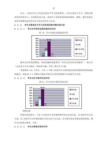 39
总之，大部分学生已经意识到汉字学习的重要性，已经注重汉字学习，投资比较
多的时间来学习。但效果还是不高，原因在于各种客观因素如教材、课程、教学设备以
及尚未掌握充足的有关汉字知识及其学习方法。
4．2．2． 学生对影响汉字学习的客观因素考察结果分析
4．2．2．1． 学生对学校所选择的教材的评价
图 10：学生对现行的教材的评价
4.1%
26%
67.1%
2.7%
0%
10%
20%
30%
40%
50%
60%
70%
80%
很合适
合适
不太合适
不合适
据对五所学校的调查，目前初级阶段都采用“对外汉语本科系列教材”- 修订本
（北京语言大学出版社，杨寄洲主编）全部三册共有 76 课。
受调查的 146 个学生，只有 4.1%和 26%的学生分别对他们现有的教材觉得很满意
和满意，其他 69.9 % 的都认为他们学校正在采用的教材不合适或不太合适。
4．2．2．2． 学生对汉字教学法的评价
图 11：学生对汉字教学法的评价
26%
9.6%
64.4%
0%
0%
10%
20%
30%
40%
50%
60%
70%
很合适
合适
不太合适
不合适
考察结果：
所收回的问卷中，只有 9.6%的学生评价教师教学的方法很合适, 26.0%的学生认为
合适, 64.4%的学生评价教师教汉字的方法不太合适，汉字教学没有受到足够的重视，教
学方法和技巧孤单、乏味。
4．2．2．3． 学生对课程安排的评价
 