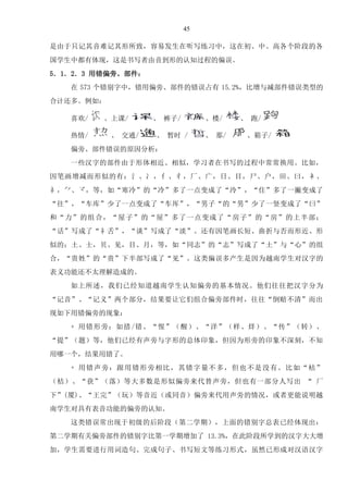 45
是由于只记其音难记其形所致，容易发生在听写练习中，这在初、中、高各个阶段的各
国学生中都有体现，这是书写者由音到形的认知过程的偏误。
5．1．2．3 用错偏旁、部件：
在 573 个错别字中，错用偏旁、部件的错误占有 15.2%，比增与减部件错误类型的
合计还多。例如：
喜欢/ 、上课/ 、 裤子/ 、楼/ 、 跑/
热情/ 、 交通/ 、 暂时 / 、 那/ 、箱子/
偏旁、部件错误的原因分析：
一些汉字的部件由于形体相近、相似，学习者在书写的过程中常常换用。比如，
因笔画增减而形似的有：氵、冫，亻、彳，厂、广，日、目，尸、户，田、曰，衤、
礻，、，等，如“寒冷”的“冷”多了一点变成了“泠”，“住”多了一撇变成了
“往”，“车库”少了一点变成了“车厍”，“男子“的“男”少了一竖变成了“曰”
和“力”的组合，“屋子”的“屋”多了一点变成了“房子”的“房”的上半部；
“话”写成了“礻舌”，“谈”写成了“淡”。还有因笔画长短、曲折与否而形近、形
似的：土、士，贝、见，目、月，等，如“同志”的“志”写成了“土”与“心”的组
合，“贵姓”的“贵”下半部写成了“见”。这类偏误多产生是因为越南学生对汉字的
表义功能还不太理解造成的。
如上所述，我们已经知道越南学生认知偏旁的基本情况。他们往往把汉字分为
“记音”、“记义”两个部分，结果要让它们组合偏旁部件时，往往“倒赔不清”而出
现如下用错偏旁的现象：
+ 用错形旁：如措/错、“惺”（醒）、“洋”（样、烊）、“传”（转）、
“提”（题）等，他们已经有声旁与字形的总体印象，但因为形旁的印象不深刻，不知
用哪一个，结果用错了。
+ 用错声旁：跟用错形旁相比，其错字量不多，但也不是没有。比如“枯”
（桔）、“获”（落）等大多数是形似偏旁来代替声旁，但也有一部分人写出 “ 厂
下”(厦)、“王完”（玩）等音近（或同音）偏旁来代用声旁的情况，或者更能说明越
南学生对具有表音功能的偏旁的认知。
这类错误常出现于初级的后阶段（第二学期），上面的错别字总表已经体现出：
第二学期有关偏旁部件的错别字比第一学期增加了 13.3%，在此阶段所学到的汉字大大增
加，学生需要进行用词造句、完成句子、书写短文等练习形式，虽然已形成对汉语汉字
Tải bản FULL (89 trang): https://bit.ly/3fQM1u2
Dự phòng: fb.com/KhoTaiLieuAZ
 