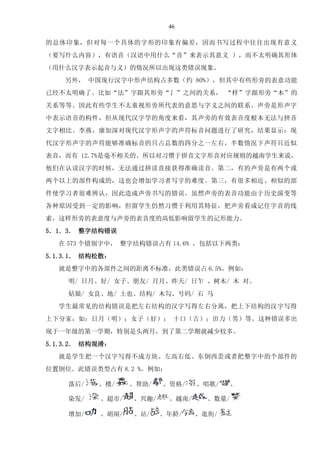 46
的总体印象，但对每一个具体的字形的印象有偏差，因而书写过程中往往出现有意义
（要写什么内容），有语音（汉语中用什么“音”来表示其意义 ），而不太明确其形体
（用什么汉字表示起音与义）的情况所以出现这类错误现象。
另外， 中国现行汉字中形声结构占多数（约 80%），但其中有些形旁的表意功能
已经不太明确了。比如“法”字跟其形旁“氵”之间的关系， “样”字跟形旁“木”的
关系等等。因此有些学生不太重视形旁所代表的意思与字义之间的联系。声旁是形声字
中表示语音的构件，但从现代汉字学的角度来看，其声旁的有效表音度根本无法与拼音
文字相比。李燕、康加深对现代汉字形声字的声符标音问题进行了研究，结果显示：现
代汉字形声字的声符能够准确标音的只占总数的四分之一左右，半数情况下声符只近似
表音，而有 12.7%是毫不相关的。所以对习惯于拼音文字形音对应规则的越南学生来说，
他们在认读汉字的时候，无法通过拼读直接获得准确读音。第二，有的声旁是有两个或
两个以上的部件构成的，这也会增加学习者写字的难度。第三，有很多相近、相似的部
件使学习者很难辨认，因此造成声旁书写的错误。虽然声旁的表音功能由于历史演变等
各种原因受到一定的影响，但留学生仍然习惯于利用其特征，把声旁看成记住字音的线
索，这样形旁的表意度与声旁的表音度的高低影响留学生的记形能力。
5．1．3． 整字结构错误
在 573 个错别字中， 整字结构错误占有 14.6% ，包括以下两类：
5.1.3.1． 结构松散：
就是整字中的各部件之间的距离不标准，此类错误占 6.5%。例如：
明/ 日月、好/ 女子、朋友/ 月月、昨天/ 日乍 、树木/ 木 对、
姑娘/ 女良、地/ 土也、结构/ 木勾、号码/ 石 马
学生最常见的结构错误是把左右结构的汉字写得左右分离，把上下结构的汉字写得
上下分家，如：日月（明）；女子（好）； 十口（古）；田力（男）等。这种错误多出
现于一年级的第一学期，特别是头两月，到了第二学期就减少较多。
5.1.3.2． 结构混淆：
就是学生把一个汉字写得不成方块、左高右低、东倒西歪或者把整字中的个部件的
位置倒位。此错误类型占有 8.2 %。例如：
落后/ 、楼/ 、帮助/ 、资格/ 、唱歌/ 、
染发/ 、超市/ 、兴趣/ 、越南/ 、数量/
增加/ 、胡闹/ 、站/ 、年龄/ 、逛街/
6811215
 