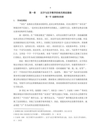 9
第一章 汉字与汉字教学的相关理论基础
第一节 选题理论依据
1． 字本位理论
“本位”是指语言的基本结构单位,是语言研究的基础。在语言教学中“本位论”
体现在两个层面上,一是对语言基本结构单位的确认,二是教学方法。而教学法势必以确
认基本结构单位为前提。
前一段时间，在“印欧语眼光”的影响下，对外汉语教学与研究界一直机械的模
仿西方的语言学理论体系。将语音、词汇、语法作为语言教学体系中的中心问题。但是
汉语跟其他语言是不同的，世界上，目前除了汉语还用汉字-记录文字系统以外，其他都
是拼音文字，这些语言里，词是语音、词汇、语法的交汇点，词是基本单位，文章是一
个词一个词写出来的，而汉语里，汉字是汉语中语音、语义、词汇、句法等个平面的交
汇点，文章是一个字一个字写出来的。本着“词本位”理论的教学观点已忽视了汉语词
汇的特点, 把汉字作为词汇的附属品和单纯的书写符号，使汉语教学和研究走了弯路。
因此一般汉字教学的方法都依赖各种课本而逐渐出现。在基础阶段中, 汉字的出
现完全取决于课文内容, 而在编排上通常以词的常用率为先后次序，但最常用的词不一
定是最简单的字，这样在汉语学习者打开书的第一页时就碰到“谢、我、很、好等”，
对于一个初识汉字的人来说的确不知从何下手。这说明，一般以“词”为汉语句法结构
基本单位而编写的教材无法按汉字本身的规律和由易到难、循序渐进的原则进行教学。
课文所出现的汉字都违反汉字认知规律, 教材基本上都使用以词为主以字为辅的线性教
学法, 导致学习者无法掌握构成汉语词汇的因素, 因而很难依靠学过的词汇知识阅读有
生字的文章。
20 世纪 90 年代，张朋朋（1992）2
、刘社会（1994）3
、吕必松（1999）4
等对长
期以来统治中国对外汉语教学界的“词本位”教学法提出了质疑，并结合自己的教学实
践介绍了“字本位”教学方法。这一教学法认为，“词本位”教学模式在很大程度上背
离了汉语的特点，导致了汉语教学效率的低下，因此，要提高对外汉语教学的效率，就
必须把“字”作为对外汉语教学的基本单位。
2 张朋朋 1992《词本位教学法和字本位教学法的比较》，世界汉语教学，222-223 页
3 刘社会 1994《汉语语言文字启蒙》， 世界汉语教学，76 – 80 页
4 吕必松 1999 《汉字教学与汉语教学》，汉字与汉字教学研究论文选. 北京：北京大学出版社，
13 – 29 页
 
