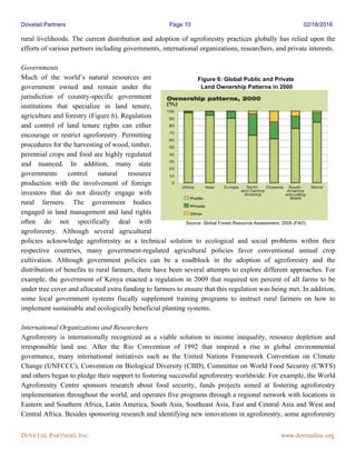 Dovetail Partners Page 10 02/18/2016
DOVETAIL PARTNERS, INC. www.dovetailinc.org
rural livelihoods. The current distribution and adoption of agroforestry practices globally has relied upon the
efforts of various partners including governments, international organizations, researchers, and private interests.
Governments
Much of the world’s natural resources are
government owned and remain under the
jurisdiction of country-specific government
institutions that specialize in land tenure,
agriculture and forestry (Figure 6). Regulation
and control of land tenure rights can either
encourage or restrict agroforestry. Permitting
procedures for the harvesting of wood, timber,
perennial crops and food are highly regulated
and nuanced. In addition, many state
governments control natural resource
production with the involvement of foreign
investors that do not directly engage with
rural farmers. The government bodies
engaged in land management and land rights
often do not specifically deal with
agroforestry. Although several agricultural
policies acknowledge agroforestry as a technical solution to ecological and social problems within their
respective countries, many government-regulated agricultural policies favor conventional annual crop
cultivation. Although government policies can be a roadblock in the adoption of agroforestry and the
distribution of benefits to rural farmers, there have been several attempts to explore different approaches. For
example, the government of Kenya enacted a regulation in 2009 that required ten percent of all farms to be
under tree cover and allocated extra funding to farmers to ensure that this regulation was being met. In addition,
some local government systems fiscally supplement training programs to instruct rural farmers on how to
implement sustainable and ecologically beneficial planting systems.
International Organizations and Researchers
Agroforestry is internationally recognized as a viable solution to income inequality, resource depletion and
irresponsible land use. After the Rio Convention of 1992 that inspired a rise in global environmental
governance, many international initiatives such as the United Nations Framework Convention on Climate
Change (UNFCCC), Convention on Biological Diversity (CBD), Committee on World Food Security (CWFS)
and others began to pledge their support to fostering successful agroforestry worldwide. For example, the World
Agroforestry Centre sponsors research about food security, funds projects aimed at fostering agroforestry
implementation throughout the world, and operates five programs through a regional network with locations in
Eastern and Southern Africa, Latin America, South Asia, Southeast Asia, East and Central Asia and West and
Central Africa. Besides sponsoring research and identifying new innovations in agroforestry, some agroforestry
Figure 6: Global Public and Private
Land Ownership Patterns in 2000
Source: Global Forest Resource Assessment, 2005 (FAO)
 