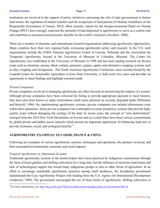 Dovetail Partners Page 11 02/18/2016
DOVETAIL PARTNERS, INC. www.dovetailinc.org
institutions are involved in the support of policy initiatives concerning the role of state governments in farmer
land tenure, the regulation of market transfers and the assignment of land permits (Voluntary Guidelines on the
Responsible Governance of Tenure, 2012). Most recently, reports by the Intergovernmental Panel on Climate
Change (IPCC) have strongly endorsed the potential of land dedicated to agroforestry to serve as a carbon sink
and contribute to increased socioeconomic benefits for the world’s rural poor (Swallow, 2006).
There are a number of domestic and international research organizations addressing agroforestry opportunities.
Many countries have their own regional body overseeing agroforestry policy and research. In the U.S. such
organizations include the USDA National Agroforestry Center in Lincoln, Nebraska and the Association for
Temperate Agroforestry located at the University of Missouri in Columbia, Missouri. The Center for
Agroforestry was established at the University of Missouri in 1998 and has been leading research on diverse
crops such as chestnuts, pecans, black walnuts, pawpaws, grapes, apples and alternative cropping systems such
as alley cropping and silvopasture. The North American Agroforestry Conference, most recently hosted by the
Leopold Center for Sustainable Agriculture at Iowa State University, is held every two years and provides an
opportunity to share findings and highlight research needs.
Private Companies
Private companies involved in managing agroforestry are often focused on maximizing the outputs of a system.
Although private companies have been criticized for failing to provide appropriate payment to local farmers,
they have also been known to make reforestation much more practical on severely degraded lands (Whitmore
and Burwell, 1986). By implementing agroforestry systems, private companies can include reforestation costs
within their operations. Some private companies have attempted to create productive systems that provide high-
quality crops without damaging the ecology of the land. In recent years, the concept of “zero deforestation”
emerged from the 2014 New York Declaration on Forests and as a result there have been various commitments
by global private and public sector interests which present an important opportunity for balancing land uses to
provide economic, social, and ecological benefits.9
AGROFORESTRY EXAMPLES: ECUADOR, FRANCE & CHINA
Following are examples of various agroforestry systems, techniques and operations, the partners involved, and
their associated environmental, economic and social impacts.
Tropical Agroforestry in Amazonian Ecuador
Traditional agroforestry systems in the humid tropics have been practiced by indigenous communities through
the form of home gardens and shifting cultivation for a long time, but the influence of uncertain land tenure and
lack of technological support has forced many indigenous groups to turn to other forms of agriculture. In an
effort to encourage sustainable agroforestry practices among small producers, the Ecuadorian government
implemented the Coca Agroforestry Project with funding from the U.S. Agency for International Development
(Anderson, 1990). The government encouraged the use of three forms of agroforestry: shifting cultivation or
9
For more information, see: http://blog.cifor.org/27203/zero-deforestation-pledges-palm-oil-conversation?fnl=en
 