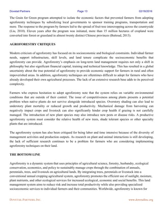 Dovetail Partners Page 13 02/18/2016
DOVETAIL PARTNERS, INC. www.dovetailinc.org
The Grain for Green program attempted to isolate the economic factors that prevented farmers from adopting
agroforestry techniques by subsidizing local governments to sponsor training programs, transportation and
more. The response to the program by farmers led to the spread of fruit tree intercropping across the countryside
(Liu, 2010). Eleven years after the program was initiated, more than 15 million hectares of cropland were
converted into forest or grassland in almost twenty distinct Chinese provinces (Buttoud, 2013).
AGROFORESTRY CRITIQUES
Modern criticism of agroforestry has focused on its socioeconomic and biological constraints. Individual farmer
needs, support infrastructure, skill levels, and land tenure complicate the socioeconomic benefits that
agroforestry can provide. Agroforestry’s emphasis on long-term land management requires not only a shift in
philosophy but also significant financial capital, training and technical knowledge. This has resulted in a global
uncertainty about the true potential of agroforestry to provide economic support for farmers in rural and often
impoverished areas. In addition, agroforestry techniques are oftentimes difficult to adopt for farmers who have
already developed their own agricultural processes. The lack of an extensive research base adds to its perceived
complexity.
Farmers who express hesitation to adopt agroforestry note that the system relies on variable environmental
conditions that are outside of their control. The issue of competitiveness among plants presents a potential
problem when native plants do not survive alongside introduced species. Overstory shading can also lead to
understory plant mortality or reduced growth and productivity. Mechanical damage from harvesting can
negatively impact crops and livestock can also significantly hinder crop health if grazing is not carefully
managed. The introduction of new plant species may also introduce new pests or disease risks. A productive
agroforestry system must consider the relative health of new trees, shade tolerant species or other specialty
plants that are introduced.
The agroforestry system has also been critiqued for being labor and time intensive because of the diversity of
management activities and production outputs. As research on plant and animal interactions is still developing,
the lack of sufficient research continues to be a problem for farmers who are considering implementing
agroforestry techniques on their land.
THE BOTTOM LINE
Agroforestry is a dynamic system that uses principles of agricultural science, forestry, husbandry, ecological
conservation, economics, and policy to sustainably manage crops through the combination of annuals,
perennials, trees, and livestock on agricultural lands. By integrating trees, perennials or livestock into a
conventional annual cropping agricultural system, agroforestry promotes the efficient use of sunlight, moisture,
plant nutrients, and other ecological services for increased ecological, economic and social benefits. This land
management system aims to reduce risk and increase total productivity while also providing specialized
socioeconomic services to individual farmers and their communities. Worldwide, agroforestry is known for
 