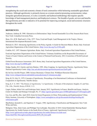 Dovetail Partners Page 14 02/18/2016
DOVETAIL PARTNERS, INC. www.dovetailinc.org
strengthening the social and economic climate of rural communities while bolstering sustainable agricultural
practices. Although agroforestry is primarily known as a system aimed at promoting socioeconomic values
alongside agricultural processes, it is also a scientific and technical methodology that requires specific
knowledge of land management practices and biophysical sciences. The breadth of goods, services and benefits
that agroforestry provides is indicative of its potential for improving ecological, social and economic structures
throughout the world.
REFERENCES
Anderson, Anthony B. 1990. Alternatives to Deforestation: Steps Toward Sustainable Use of the Amazon Rain Forest.
New York: Columbia University Press.
Bene, J.G., H.W. Beall and A. Côte. 1977. Trees, Food and People: Land Management in the Tropics. Ottawa:
International Development Research Centre.
Buttoud, G. 2013. Advancing Agroforestry on the Policy Agenda: A Guide for Decision-Makers. Rome, Italy: Food and
Agriculture Organization of the United Nations. (http://www.fao.org/3/a-i3182e.pdf)
Conklin, H.C. 1957. Hanunoo Agriculture. Rome, Italy: Food and Agriculture Organization of the United Nations.
Food and Agriculture Organization of the United Nations. Voluntary Guidelines on the Responsible Governance of
Tenure of Land, Fisheries and Forests in the Context of National Food Security. 2012. Committee of World Food and
Security.
Global Forest Resources Assessment. 2015. Rome, Italy: Food and Agriculture Organization of the United Nations.
(http://www.fao.org/3/a-i4808e.pdf)
Hodge, Sandra, H.E. Garrett, and Jerry Bratton. 1999. Alley Cropping: An Agroforestry Practice. Agroforestry Notes.
National Agroforestry Center. (http://nac.unl.edu/documents/agroforestrynotes/an12ac01.pdf)
Ka’imi loa o ka hihi Project. 2008. Science Dictionary: Climate Zone. WebQuest Hawaiian Education.
(http://www.webquest.hawaii.edu/kahihi/sciencedictionary/C/climatezone.php)
King, K.F.S. July 21, 1979. Concepts of Agroforestry. Proceedings of an International Conference on International
Cooperation in Agroforestry. Nairobi, Kenya.
King, K. F. S. 1987. “The History of Agroforestry,” in Agroforestry: A Decade of Development, Steppler, H. and Nair,
P.K., Eds., Nairobi, Kenya, ICRAF, 3-11.
Liagre, Fabian, Julian Vert, and Frederique Santi. January 2012. Agroforestry in France: Benefits and Issues. Analysis,
Centre for Studies and Strategic Foresight, No. 37. (http://agreste.agriculture.gouv.fr/IMG/pdf/analyse371201anglais.pdf)
Liu, Can, and Wu, Bin. April 2010. Grain for Green Programme in China: Policymaking and Implementation? China
Policy Institute, University of Nottingham. (https://www.nottingham.ac.uk/cpi/documents/briefings/briefing-60-
reforestation.pdf)
MacDicken, Kenneth G., and Napoleon T. Vergara. 1990. Agroforestry: Classification and Management. New York:
Wiley and Sons.
Malignier, Nina, Alain Canet, and Phillippe Van Lerberghe. December 23 2014. Initial Stakeholder Meeting Report
Agroforestry for Arable Farmers in the South-West of France. Agforward: Agroforestry For Europe.
(http://www.agforward.eu/index.php/en/agroforestry-for-arable-farmers-in-south-west-
france.html?file=files/agforward/documents/WP4_FR_Gers.pdf)
 