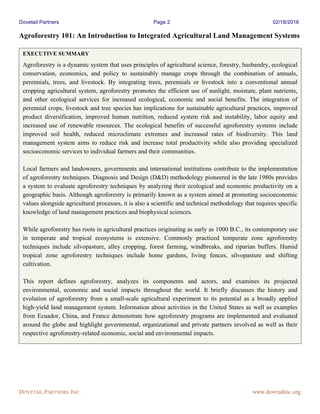 Dovetail Partners Page 2 02/18/2016
DOVETAIL PARTNERS, INC. www.dovetailinc.org
Agroforestry 101: An Introduction to Integrated Agricultural Land Management Systems
EXECUTIVE SUMMARY
Agroforestry is a dynamic system that uses principles of agricultural science, forestry, husbandry, ecological
conservation, economics, and policy to sustainably manage crops through the combination of annuals,
perennials, trees, and livestock. By integrating trees, perennials or livestock into a conventional annual
cropping agricultural system, agroforestry promotes the efficient use of sunlight, moisture, plant nutrients,
and other ecological services for increased ecological, economic and social benefits. The integration of
perennial crops, livestock and tree species has implications for sustainable agricultural practices, improved
product diversification, improved human nutrition, reduced system risk and instability, labor equity and
increased use of renewable resources. The ecological benefits of successful agroforestry systems include
improved soil health, reduced microclimate extremes and increased rates of biodiversity. This land
management system aims to reduce risk and increase total productivity while also providing specialized
socioeconomic services to individual farmers and their communities.
Local farmers and landowners, governments and international institutions contribute to the implementation
of agroforestry techniques. Diagnosis and Design (D&D) methodology pioneered in the late 1980s provides
a system to evaluate agroforestry techniques by analyzing their ecological and economic productivity on a
geographic basis. Although agroforestry is primarily known as a system aimed at promoting socioeconomic
values alongside agricultural processes, it is also a scientific and technical methodology that requires specific
knowledge of land management practices and biophysical sciences.
While agroforestry has roots in agricultural practices originating as early as 1000 B.C., its contemporary use
in temperate and tropical ecosystems is extensive. Commonly practiced temperate zone agroforestry
techniques include silvopasture, alley cropping, forest farming, windbreaks, and riparian buffers. Humid
tropical zone agroforestry techniques include home gardens, living fences, silvopasture and shifting
cultivation.
This report defines agroforestry, analyzes its components and actors, and examines its projected
environmental, economic and social impacts throughout the world. It briefly discusses the history and
evolution of agroforestry from a small-scale agricultural experiment to its potential as a broadly applied
high-yield land management system. Information about activities in the United States as well as examples
from Ecuador, China, and France demonstrate how agroforestry programs are implemented and evaluated
around the globe and highlight governmental, organizational and private partners involved as well as their
respective agroforestry-related economic, social and environmental impacts.
 