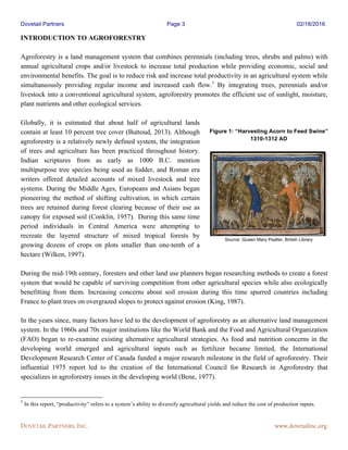 Dovetail Partners Page 3 02/18/2016
DOVETAIL PARTNERS, INC. www.dovetailinc.org
INTRODUCTION TO AGROFORESTRY
Agroforestry is a land management system that combines perennials (including trees, shrubs and palms) with
annual agricultural crops and/or livestock to increase total production while providing economic, social and
environmental benefits. The goal is to reduce risk and increase total productivity in an agricultural system while
simultaneously providing regular income and increased cash flow.1
By integrating trees, perennials and/or
livestock into a conventional agricultural system, agroforestry promotes the efficient use of sunlight, moisture,
plant nutrients and other ecological services.
Globally, it is estimated that about half of agricultural lands
contain at least 10 percent tree cover (Buttoud, 2013). Although
agroforestry is a relatively newly defined system, the integration
of trees and agriculture has been practiced throughout history.
Indian scriptures from as early as 1000 B.C. mention
multipurpose tree species being used as fodder, and Roman era
writers offered detailed accounts of mixed livestock and tree
systems. During the Middle Ages, Europeans and Asians began
pioneering the method of shifting cultivation, in which certain
trees are retained during forest clearing because of their use as
canopy for exposed soil (Conklin, 1957). During this same time
period individuals in Central America were attempting to
recreate the layered structure of mixed tropical forests by
growing dozens of crops on plots smaller than one-tenth of a
hectare (Wilken, 1997).
During the mid-19th century, foresters and other land use planners began researching methods to create a forest
system that would be capable of surviving competition from other agricultural species while also ecologically
benefitting from them. Increasing concerns about soil erosion during this time spurred countries including
France to plant trees on overgrazed slopes to protect against erosion (King, 1987).
In the years since, many factors have led to the development of agroforestry as an alternative land management
system. In the 1960s and 70s major institutions like the World Bank and the Food and Agricultural Organization
(FAO) began to re-examine existing alternative agricultural strategies. As food and nutrition concerns in the
developing world emerged and agricultural inputs such as fertilizer became limited, the International
Development Research Center of Canada funded a major research milestone in the field of agroforestry. Their
influential 1975 report led to the creation of the International Council for Research in Agroforestry that
specializes in agroforestry issues in the developing world (Bene, 1977).
1
In this report, “productivity” refers to a system’s ability to diversify agricultural yields and reduce the cost of production inputs.
Figure 1: “Harvesting Acorn to Feed Swine”
1310-1312 AD
Source: Queen Mary Psalter, British Library
 
