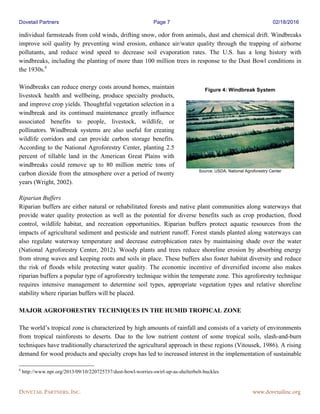 Dovetail Partners Page 7 02/18/2016
DOVETAIL PARTNERS, INC. www.dovetailinc.org
individual farmsteads from cold winds, drifting snow, odor from animals, dust and chemical drift. Windbreaks
improve soil quality by preventing wind erosion, enhance air/water quality through the trapping of airborne
pollutants, and reduce wind speed to decrease soil evaporation rates. The U.S. has a long history with
windbreaks, including the planting of more than 100 million trees in response to the Dust Bowl conditions in
the 1930s.6
Windbreaks can reduce energy costs around homes, maintain
livestock health and wellbeing, produce specialty products,
and improve crop yields. Thoughtful vegetation selection in a
windbreak and its continued maintenance greatly influence
associated benefits to people, livestock, wildlife, or
pollinators. Windbreak systems are also useful for creating
wildlife corridors and can provide carbon storage benefits.
According to the National Agroforestry Center, planting 2.5
percent of tillable land in the American Great Plains with
windbreaks could remove up to 80 million metric tons of
carbon dioxide from the atmosphere over a period of twenty
years (Wright, 2002).
Riparian Buffers
Riparian buffers are either natural or rehabilitated forests and native plant communities along waterways that
provide water quality protection as well as the potential for diverse benefits such as crop production, flood
control, wildlife habitat, and recreation opportunities. Riparian buffers protect aquatic resources from the
impacts of agricultural sediment and pesticide and nutrient runoff. Forest stands planted along waterways can
also regulate waterway temperature and decrease eutrophication rates by maintaining shade over the water
(National Agroforestry Center, 2012). Woody plants and trees reduce shoreline erosion by absorbing energy
from strong waves and keeping roots and soils in place. These buffers also foster habitat diversity and reduce
the risk of floods while protecting water quality. The economic incentive of diversified income also makes
riparian buffers a popular type of agroforestry technique within the temperate zone. This agroforestry technique
requires intensive management to determine soil types, appropriate vegetation types and relative shoreline
stability where riparian buffers will be placed.
MAJOR AGROFORESTRY TECHNIQUES IN THE HUMID TROPICAL ZONE
The world’s tropical zone is characterized by high amounts of rainfall and consists of a variety of environments
from tropical rainforests to deserts. Due to the low nutrient content of some tropical soils, slash-and-burn
techniques have traditionally characterized the agricultural approach in these regions (Vitousek, 1986). A rising
demand for wood products and specialty crops has led to increased interest in the implementation of sustainable
6
http://www.npr.org/2013/09/10/220725737/dust-bowl-worries-swirl-up-as-shelterbelt-buckles
Figure 4: Windbreak System
Source: USDA, National Agroforestry Center
 