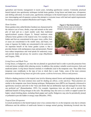 Dovetail Partners Page 8 02/18/2016
DOVETAIL PARTNERS, INC. www.dovetailinc.org
agriculture and forestry management in recent years, including agroforestry systems. Commonly practiced
humid tropical zone agroforestry techniques include home gardens, living fences and shade trees, silvopasture
and shifting cultivation. In recent years, agroforestry techniques in the humid tropical zone have encompassed
new intercropping and silvopasture systems that attempt to overcome issues with land and capital requirements
for raising animals on cropland (Macdicken and Vergara, 1990).
Home Gardens
Home gardens (also called Kitchen Gardens) are characterized by
the intensive use of trees, shrubs, crops and animals on the same
plot of land and on a much smaller scale than traditional
agrisilvicultural systems (Figure 5). Natural rainforest strata
influence home gardens in the tropical zone. For example, trees,
fodder and fruit are concentrated in the upper story; coffee, fruit,
or cacao are concentrated in the middle story; and beans, root
crops or legumes for fodder are concentrated in the understory.
An important benefit of the home garden system is that it
provides farmers with multipurpose crops and perennials. Planted
trees reduce temperatures and wind speeds for understory crops,
and provide shade and privacy for sensitive crops (MacDicken
and Vergara, 1990).
Living Fences and Shade Trees
Living fences, or hedgerows, are trees that are planted on agricultural land in order to provide protection from
wind and intense sunlight while reducing erosion. In addition, they produce valuable wood resources, fruits and
medicinal plants. Living fences function similarly to windbreaks used in the temperate zone. They differ from
temperate zone windbreaks in the type of tree or shrub that is used. Today, some of the most common
perennials in tropical living fences are gliricidia sepium, erythrina berteroana, hibiscus and ipomoea.
Effective shading practices in the tropical zone involve thinning natural forests and interplanting shade trees on
crop plantations. The most common trees used for shading are albizia, cordia and ficus. These practices are
similar to the temperate zone forest farming technique. Multipurpose trees (MPTs) are frequently referenced in
agroforestry resources and refer to the “trees and shrubs that are deliberately kept and managed for more than
one preferred use” (Ramachandran, 1993). For example, leguminous trees are often used to provide the
additional benefit of fixing nitrogen in the soils. The plantings may also serve as a trellis or support system for
higher valued climbing plants, including black pepper and vanilla. Hedgerows may also be periodically pruned
or pollarded to provide fodder or energy crops (Muschler, 1993).
Tropical Zone Silvopasture
Livestock production in the humid tropical zone is less common than it is in the temperate zone due to climatic
differences and the abilities of small-scale farmers to manage animal grazing. Introducing livestock into the
Figure 5. Thai Home Garden
Features diverse crops and rainwater
storage for household use or watering
Source: Marten & Suutari, 2006
 