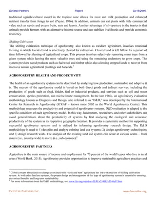 Dovetail Partners Page 9 02/18/2016
DOVETAIL PARTNERS, INC. www.dovetailinc.org
traditional agrisilvicultural model in the tropical zone allows for meat and milk production and enhanced
nutrient transfer from forage to soil (Payne, 1976). In addition, animals can eat plants with little commercial
value such as weeds and excess fruits, nuts and leaves. Another advantage of silvopasture in the tropics is that
animals provide farmers with an alternative income source and can stabilize livelihoods and provide economic
resiliency.
Shifting Cultivation
The shifting cultivation technique of agroforestry, also known as swidden agriculture, involves rotational
farming in which forested land is selectively cleared for cultivation. Cleared land is left fallow for a period of
time followed by planting of agricultural crops. This process involves selectively removing some trees from a
given system while leaving the most valuable ones and using the remaining understory to grow crops. The
system provides wood products such as fuelwood and timber while also allowing cropped lands to recover from
intensive annual agricultural plantings and harvests.7
AGROFORESTRY HEALTH AND PRODUCTIVITY
The health of an agroforestry system can be described by analyzing how productive, sustainable and adaptive it
is. The success of the agroforestry model is based on both direct goods and indirect services, including the
production of goods such as food, fodder, fuel or industrial products, and services such as soil and water
conservation, species protection, and microclimate management. In the late 1980s, an agroforestry evaluation
methodology known as Diagnosis and Design, also referred to as “D&D,” was developed by the International
Centre for Research in Agroforestry (ICRAF – known since 2002 as the World Agroforestry Centre). This
methodology measures the productivity and potential of agroforestry systems. D&D evaluation is adapted to the
specific conditions of each agroforestry model. In this way, landowners, researchers, and other stakeholders can
avoid generalizations about the productivity of systems by first analyzing the ecological and economic
productivity of the system in its respective geographic location. It provides a systematic method for supporting
successful agroforestry systems and is utilized for informing agroforestry research design. The D&D
methodology is used to 1) describe and analyze existing land use systems; 2) design agroforestry technologies;
and 3) design research work. The analysis of the existing land use system can occur at various scales – from
macro (i.e., country-wide) to micro (i.e., sub-ecozone).8
AGROFORESTRY PARTNERS
Agriculture is the main source of income and employment for 70 percent of the world’s poor who live in rural
areas (World Bank, 2015). Agroforestry provides opportunities to improve sustainable agriculture practices and
7
Global concern about land use change associated with “slash and burn” agriculture has led to skepticism of shifting cultivation
system. As with other land use systems, the proper design and management of this type of agroforestry system is essential to ensuring
maximized benefits and long-term sustainability.
8
For more information about the D&D methodology, see: www.fao.org/wairdocs/ILRI/x5546E/x5546e07.htm
 