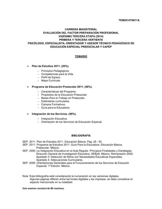 TEM2014T6811A
CARRERA MAGISTERIAL
EVALUACIÓN DEL FACTOR PREPARACIÓN PROFESIONAL
VIGÉSIMO TERCERA ETAPA (2014)
PRIMERA Y TERCERA VERTIENTE
PSICÓLOGO, ESPECIALISTA, ORIENTADOR Y ASESOR TÉCNICO PEDAGÓGICO DE
EDUCACIÓN ESPECIAL PREESCOLAR Y CAPEP
TEMARIO
 Plan de Estudios 2011. (20%).
 Principios Pedagógicos.
 Competencias para la Vida.
 Perfil de Egreso.
 Mapa Curricular.
 Programa de Educación Preescolar 2011. (40%).
 Características del Programa.
 Propósitos de la Educación Preescolar.
 Bases Para el Trabajo en Preescolar.
 Estándares curriculares.
 Campos Formativos.
 Guía para la Educadora.
 Integración de los Servicios. (40%).
 Integración Educativa.
 Orientación de los Servicios de Educación Especial.
 
 
 
BIBLIOGRAFÍA
SEP. 2011. Plan de Estudios 2011. Educación Básica. Pag. 26 - 55.
SEP. 2011. Programa de Estudios 2011. Guía Para la Educadora. Educación Básica.
Preescolar. México.
SEP. 2000. La Integración Educativa en el Aula Regular. Principios Finalidades y Estrategias.
Dirección General de Investigación Educativa, SEByN. México. Reimpresión 2009.
Apartado 3: Detección de Niños con Necesidades Educativas Especiales.
Apartado 4: Adecuaciones Curriculares.
SEP. 2006. Orientaciones Generales para el Funcionamiento de los Servicios de Eduación
Especial. 1ª.Edición. México.
 
 
Nota: Esta bibliografía está considerando la numeración en las versiones digitales.
Algunas páginas difieren entre las funtes digitales y las impresas, se debe considerar el
aspecto mencionado en su totalidad.
Este examen constará de 80 reactivos.
 