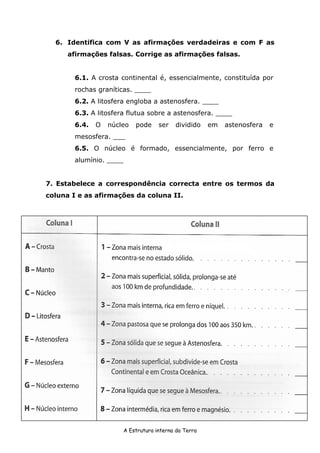 A Estrutura interna da Terra
6. Identifica com V as afirmações verdadeiras e com F as
afirmações falsas. Corrige as afirmações falsas.
6.1. A crosta continental é, essencialmente, constituída por
rochas graníticas. ____
6.2. A litosfera engloba a astenosfera. ____
6.3. A litosfera flutua sobre a astenosfera. ____
6.4. O núcleo pode ser dividido em astenosfera e
mesosfera. ___
6.5. O núcleo é formado, essencialmente, por ferro e
alumínio. ____
7. Estabelece a correspondência correcta entre os termos da
coluna I e as afirmações da coluna II.
 
