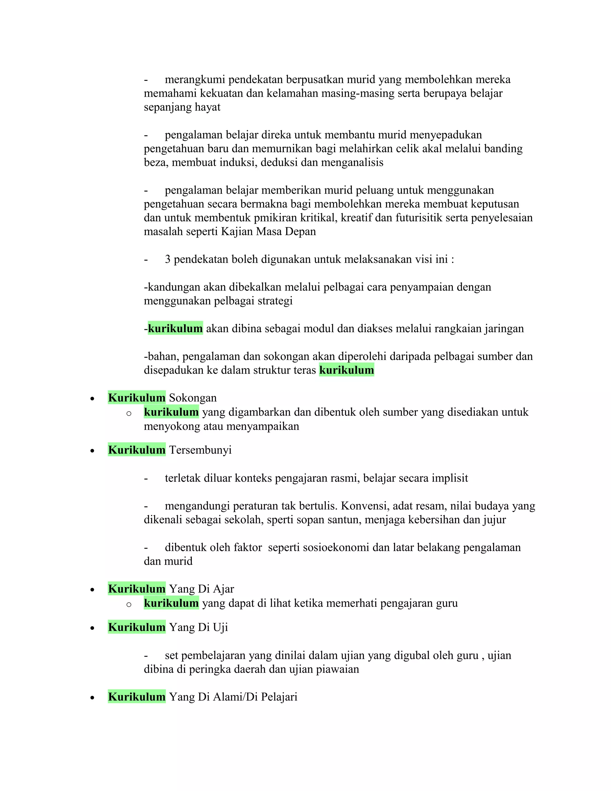 - merangkumi pendekatan berpusatkan murid yang membolehkan mereka
memahami kekuatan dan kelamahan masing-masing serta berupaya belajar
sepanjang hayat
- pengalaman belajar direka untuk membantu murid menyepadukan
pengetahuan baru dan memurnikan bagi melahirkan celik akal melalui banding
beza, membuat induksi, deduksi dan menganalisis
- pengalaman belajar memberikan murid peluang untuk menggunakan
pengetahuan secara bermakna bagi membolehkan mereka membuat keputusan
dan untuk membentuk pmikiran kritikal, kreatif dan futurisitik serta penyelesaian
masalah seperti Kajian Masa Depan
- 3 pendekatan boleh digunakan untuk melaksanakan visi ini :
-kandungan akan dibekalkan melalui pelbagai cara penyampaian dengan
menggunakan pelbagai strategi
-kurikulum akan dibina sebagai modul dan diakses melalui rangkaian jaringan
-bahan, pengalaman dan sokongan akan diperolehi daripada pelbagai sumber dan
disepadukan ke dalam struktur teras kurikulum
• Kurikulum Sokongan
o kurikulum yang digambarkan dan dibentuk oleh sumber yang disediakan untuk
menyokong atau menyampaikan
• Kurikulum Tersembunyi
- terletak diluar konteks pengajaran rasmi, belajar secara implisit
- mengandungi peraturan tak bertulis. Konvensi, adat resam, nilai budaya yang
dikenali sebagai sekolah, sperti sopan santun, menjaga kebersihan dan jujur
- dibentuk oleh faktor seperti sosioekonomi dan latar belakang pengalaman
dan murid
• Kurikulum Yang Di Ajar
o kurikulum yang dapat di lihat ketika memerhati pengajaran guru
• Kurikulum Yang Di Uji
- set pembelajaran yang dinilai dalam ujian yang digubal oleh guru , ujian
dibina di peringka daerah dan ujian piawaian
• Kurikulum Yang Di Alami/Di Pelajari
 