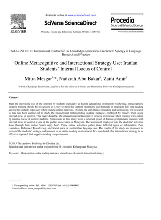 Available online at www.sciencedirect.com
Procedia - Social and Behavioral Sciences 00 (2013) 000–000
SoLLs.INTEC.13: International Conference on Knowledge-Innovation-Excellence: Synergy in Language
Research and Practice
Online Metacognitive and Interactional Strategy Use: Iranian
Students’ Internal Locus of Control
Mitra Mesgara,
*, Nadzrah Abu Bakara
, Zaini Amira
a
School of Language Studies and Linguistics, Faculty of Social Sciences and Humanities, Universiti Kebangsaan Malaysia
Abstract
With the increasing use of the Internet by students especially at higher educational institutions worldwide, metacognitive
strategy training should be recognized as a way to meet the current challenges and demands to propagate life-long reading
among the students especially when reading online materials. Despite the importance of reading and technology, few research
to date has been carried out to study the interactional metacognitive reading strategies employed by readers when using
internal locus of control. This paper describes the interactional metacognitive strategy experience when reading texts online
by internal locus of control students. Participants in this study were a selected group of Iranian postgraduate students with
internal locus of control at one of the public universities in Malaysia. The instrument employed was the students’ activities
done through their online ‘quick reply box’. These online activities gather three different types of information: Peer
correction, Reference Transferring, and Social cues in comfortable language use. The results of the study are discussed in
terms of the students’ strategy performance in an online reading environment. It is concluded, that interactional strategy is an
effective approach that supports reading comprehension.
© 2013 The Authors. Published by Elsevier Ltd.
Selection and peer-review under responsibility of Universiti Kebangsaan Malaysia.
Keywords: Metacognitive; online reading strategies; internal locus of control; interactional strategy
* Corresponding author. Tel.: +60-1121120767; fax: +0-000-000-0000 .
E-mail address: mitra_mesgar81@yahoo.com
 