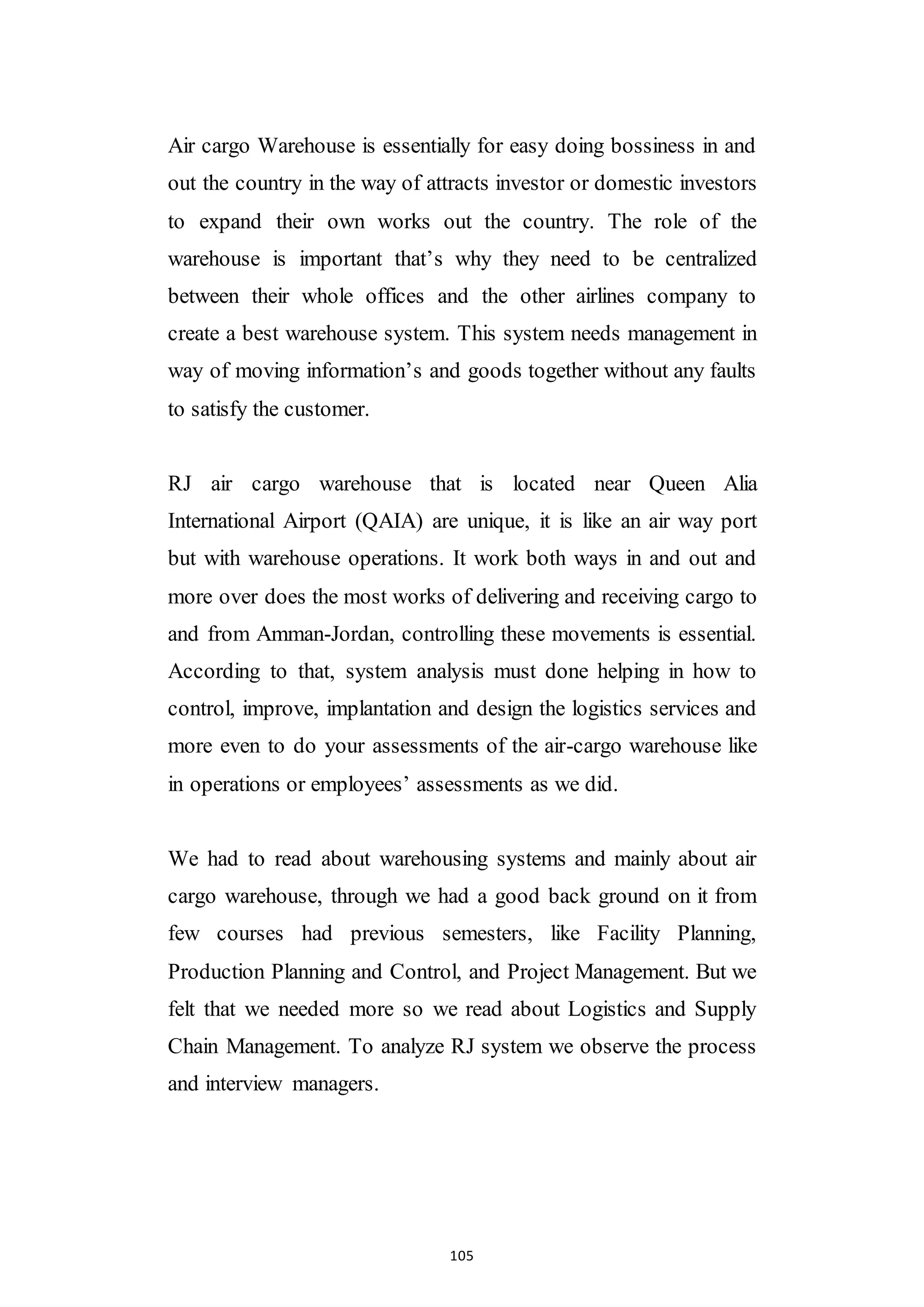 105
Air cargo Warehouse is essentially for easy doing bossiness in and
out the country in the way of attracts investor or domestic investors
to expand their own works out the country. The role of the
warehouse is important that’s why they need to be centralized
between their whole offices and the other airlines company to
create a best warehouse system. This system needs management in
way of moving information’s and goods together without any faults
to satisfy the customer.
RJ air cargo warehouse that is located near Queen Alia
International Airport (QAIA) are unique, it is like an air way port
but with warehouse operations. It work both ways in and out and
more over does the most works of delivering and receiving cargo to
and from Amman-Jordan, controlling these movements is essential.
According to that, system analysis must done helping in how to
control, improve, implantation and design the logistics services and
more even to do your assessments of the air-cargo warehouse like
in operations or employees’ assessments as we did.
We had to read about warehousing systems and mainly about air
cargo warehouse, through we had a good back ground on it from
few courses had previous semesters, like Facility Planning,
Production Planning and Control, and Project Management. But we
felt that we needed more so we read about Logistics and Supply
Chain Management. To analyze RJ system we observe the process
and interview managers.
 