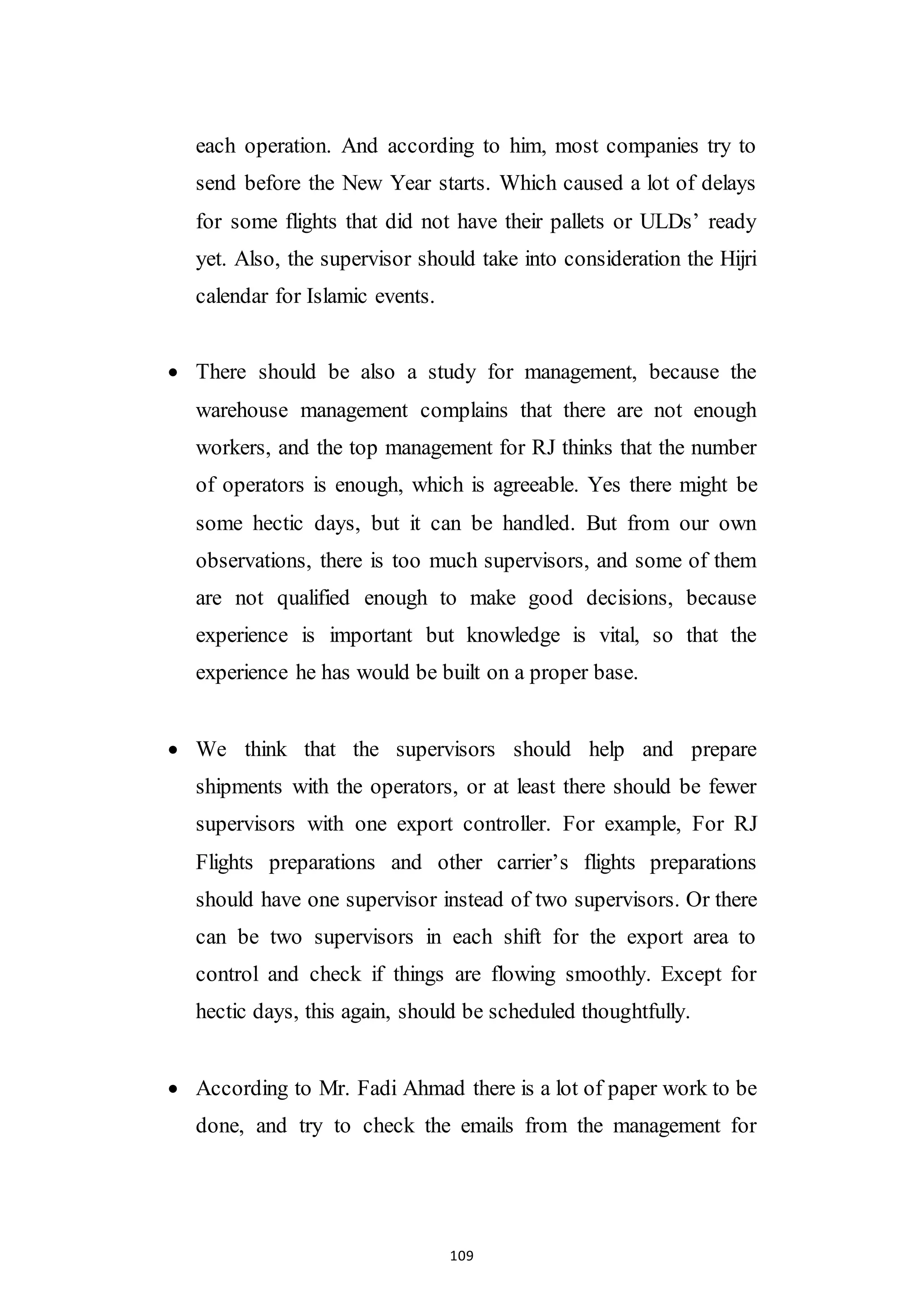 109
each operation. And according to him, most companies try to
send before the New Year starts. Which caused a lot of delays
for some flights that did not have their pallets or ULDs’ ready
yet. Also, the supervisor should take into consideration the Hijri
calendar for Islamic events.
 There should be also a study for management, because the
warehouse management complains that there are not enough
workers, and the top management for RJ thinks that the number
of operators is enough, which is agreeable. Yes there might be
some hectic days, but it can be handled. But from our own
observations, there is too much supervisors, and some of them
are not qualified enough to make good decisions, because
experience is important but knowledge is vital, so that the
experience he has would be built on a proper base.
 We think that the supervisors should help and prepare
shipments with the operators, or at least there should be fewer
supervisors with one export controller. For example, For RJ
Flights preparations and other carrier’s flights preparations
should have one supervisor instead of two supervisors. Or there
can be two supervisors in each shift for the export area to
control and check if things are flowing smoothly. Except for
hectic days, this again, should be scheduled thoughtfully.
 According to Mr. Fadi Ahmad there is a lot of paper work to be
done, and try to check the emails from the management for
 