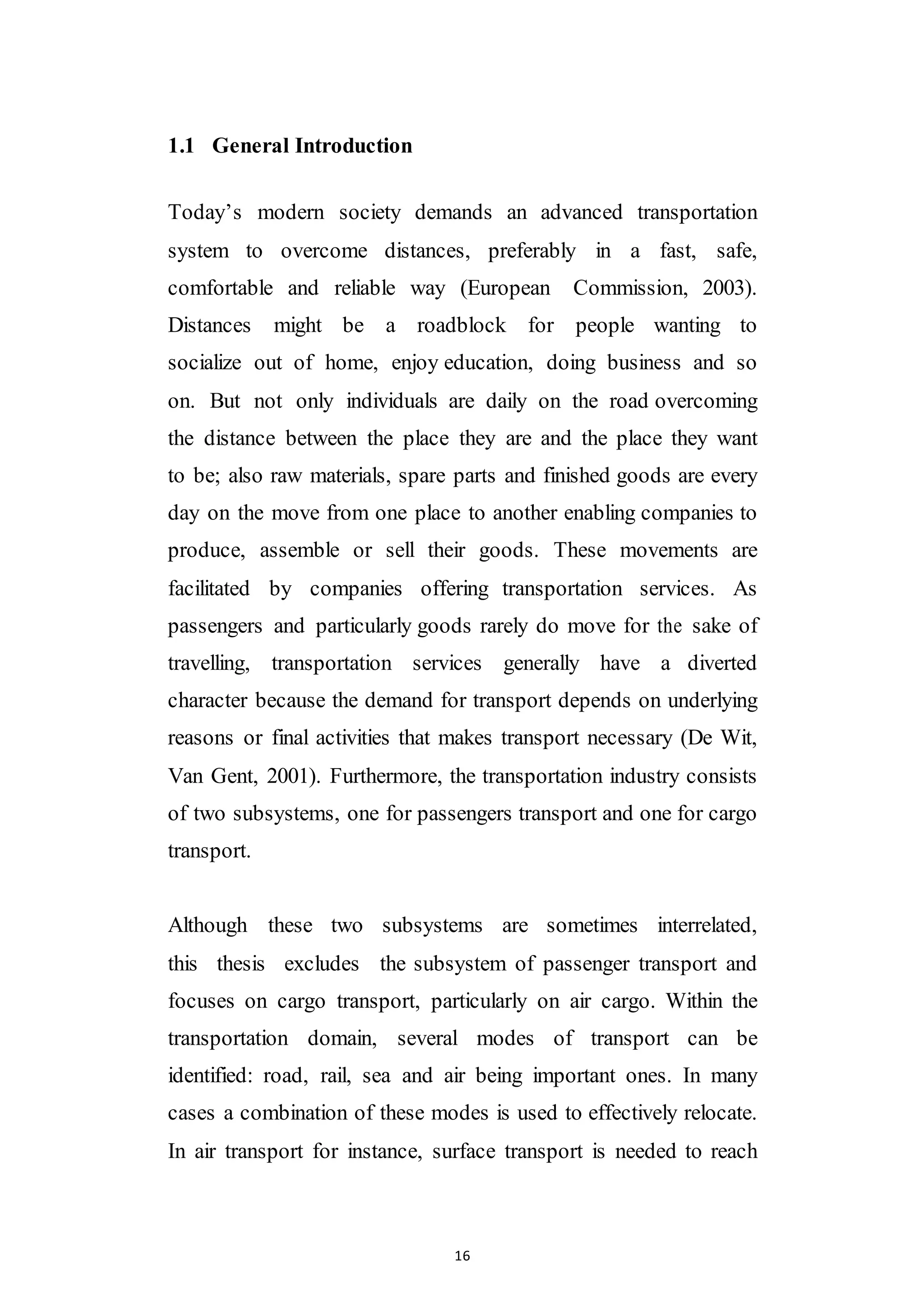 16
1.1 General Introduction
Today’s modern society demands an advanced transportation
system to overcome distances, preferably in a fast, safe,
comfortable and reliable way (European Commission, 2003).
Distances might be a roadblock for people wanting to
socialize out of home, enjoy education, doing business and so
on. But not only individuals are daily on the road overcoming
the distance between the place they are and the place they want
to be; also raw materials, spare parts and finished goods are every
day on the move from one place to another enabling companies to
produce, assemble or sell their goods. These movements are
facilitated by companies offering transportation services. As
passengers and particularly goods rarely do move for the sake of
travelling, transportation services generally have a diverted
character because the demand for transport depends on underlying
reasons or final activities that makes transport necessary (De Wit,
Van Gent, 2001). Furthermore, the transportation industry consists
of two subsystems, one for passengers transport and one for cargo
transport.
Although these two subsystems are sometimes interrelated,
this thesis excludes the subsystem of passenger transport and
focuses on cargo transport, particularly on air cargo. Within the
transportation domain, several modes of transport can be
identified: road, rail, sea and air being important ones. In many
cases a combination of these modes is used to effectively relocate.
In air transport for instance, surface transport is needed to reach
 