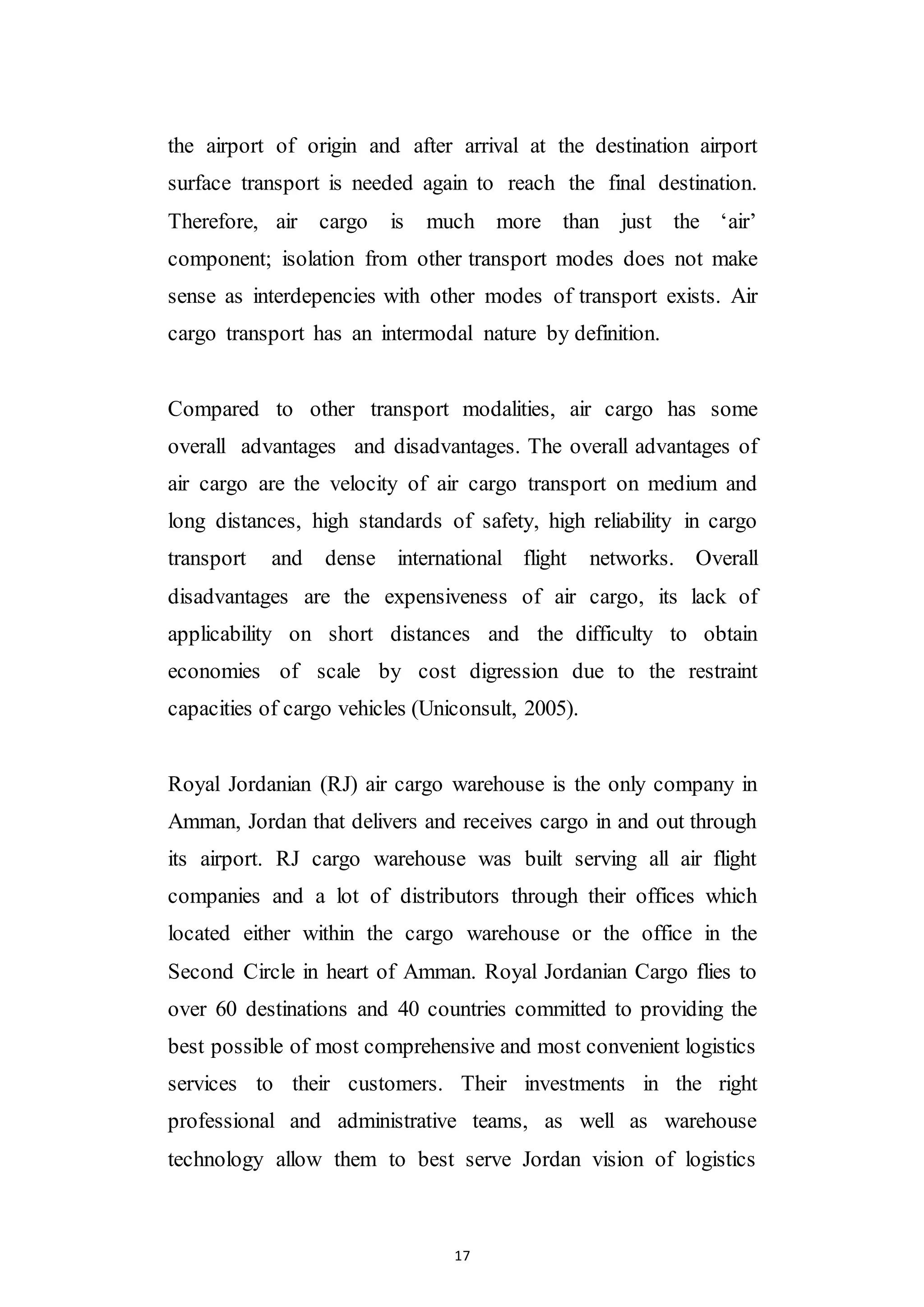 17
the airport of origin and after arrival at the destination airport
surface transport is needed again to reach the final destination.
Therefore, air cargo is much more than just the ‘air’
component; isolation from other transport modes does not make
sense as interdepencies with other modes of transport exists. Air
cargo transport has an intermodal nature by definition.
Compared to other transport modalities, air cargo has some
overall advantages and disadvantages. The overall advantages of
air cargo are the velocity of air cargo transport on medium and
long distances, high standards of safety, high reliability in cargo
transport and dense international flight networks. Overall
disadvantages are the expensiveness of air cargo, its lack of
applicability on short distances and the difficulty to obtain
economies of scale by cost digression due to the restraint
capacities of cargo vehicles (Uniconsult, 2005).
Royal Jordanian (RJ) air cargo warehouse is the only company in
Amman, Jordan that delivers and receives cargo in and out through
its airport. RJ cargo warehouse was built serving all air flight
companies and a lot of distributors through their offices which
located either within the cargo warehouse or the office in the
Second Circle in heart of Amman. Royal Jordanian Cargo flies to
over 60 destinations and 40 countries committed to providing the
best possible of most comprehensive and most convenient logistics
services to their customers. Their investments in the right
professional and administrative teams, as well as warehouse
technology allow them to best serve Jordan vision of logistics
 