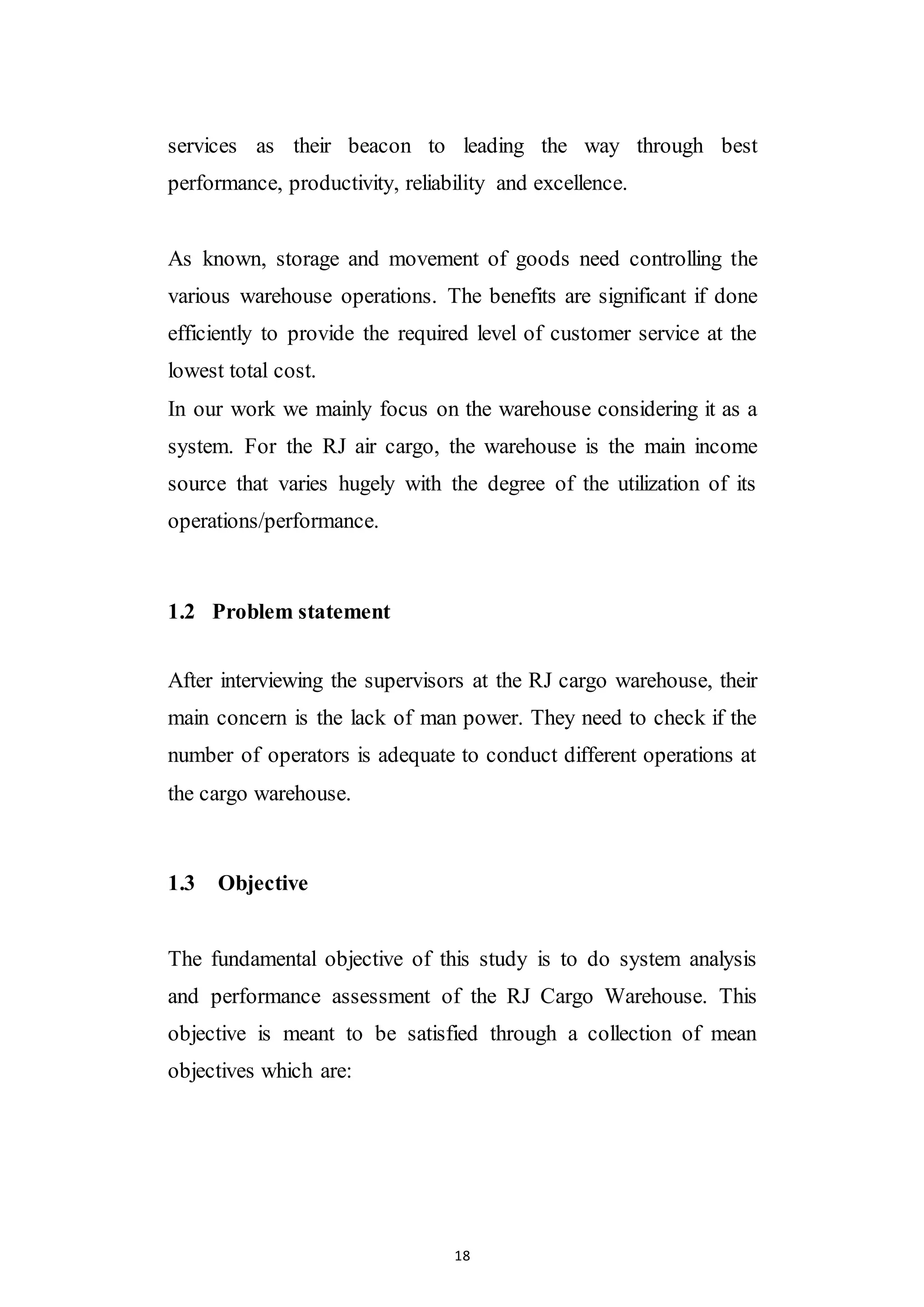 18
services as their beacon to leading the way through best
performance, productivity, reliability and excellence.
As known, storage and movement of goods need controlling the
various warehouse operations. The benefits are significant if done
efficiently to provide the required level of customer service at the
lowest total cost.
In our work we mainly focus on the warehouse considering it as a
system. For the RJ air cargo, the warehouse is the main income
source that varies hugely with the degree of the utilization of its
operations/performance.
1.2 Problem statement
After interviewing the supervisors at the RJ cargo warehouse, their
main concern is the lack of man power. They need to check if the
number of operators is adequate to conduct different operations at
the cargo warehouse.
1.3 Objective
The fundamental objective of this study is to do system analysis
and performance assessment of the RJ Cargo Warehouse. This
objective is meant to be satisfied through a collection of mean
objectives which are:
 