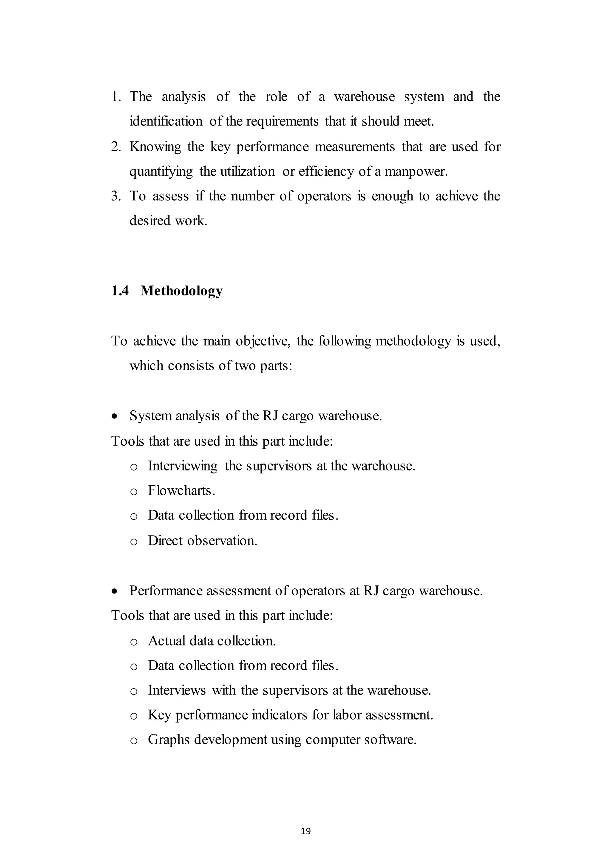 19
1. The analysis of the role of a warehouse system and the
identification of the requirements that it should meet.
2. Knowing the key performance measurements that are used for
quantifying the utilization or efficiency of a manpower.
3. To assess if the number of operators is enough to achieve the
desired work.
1.4 Methodology
To achieve the main objective, the following methodology is used,
which consists of two parts:
 System analysis of the RJ cargo warehouse.
Tools that are used in this part include:
o Interviewing the supervisors at the warehouse.
o Flowcharts.
o Data collection from record files.
o Direct observation.
 Performance assessment of operators at RJ cargo warehouse.
Tools that are used in this part include:
o Actual data collection.
o Data collection from record files.
o Interviews with the supervisors at the warehouse.
o Key performance indicators for labor assessment.
o Graphs development using computer software.
 