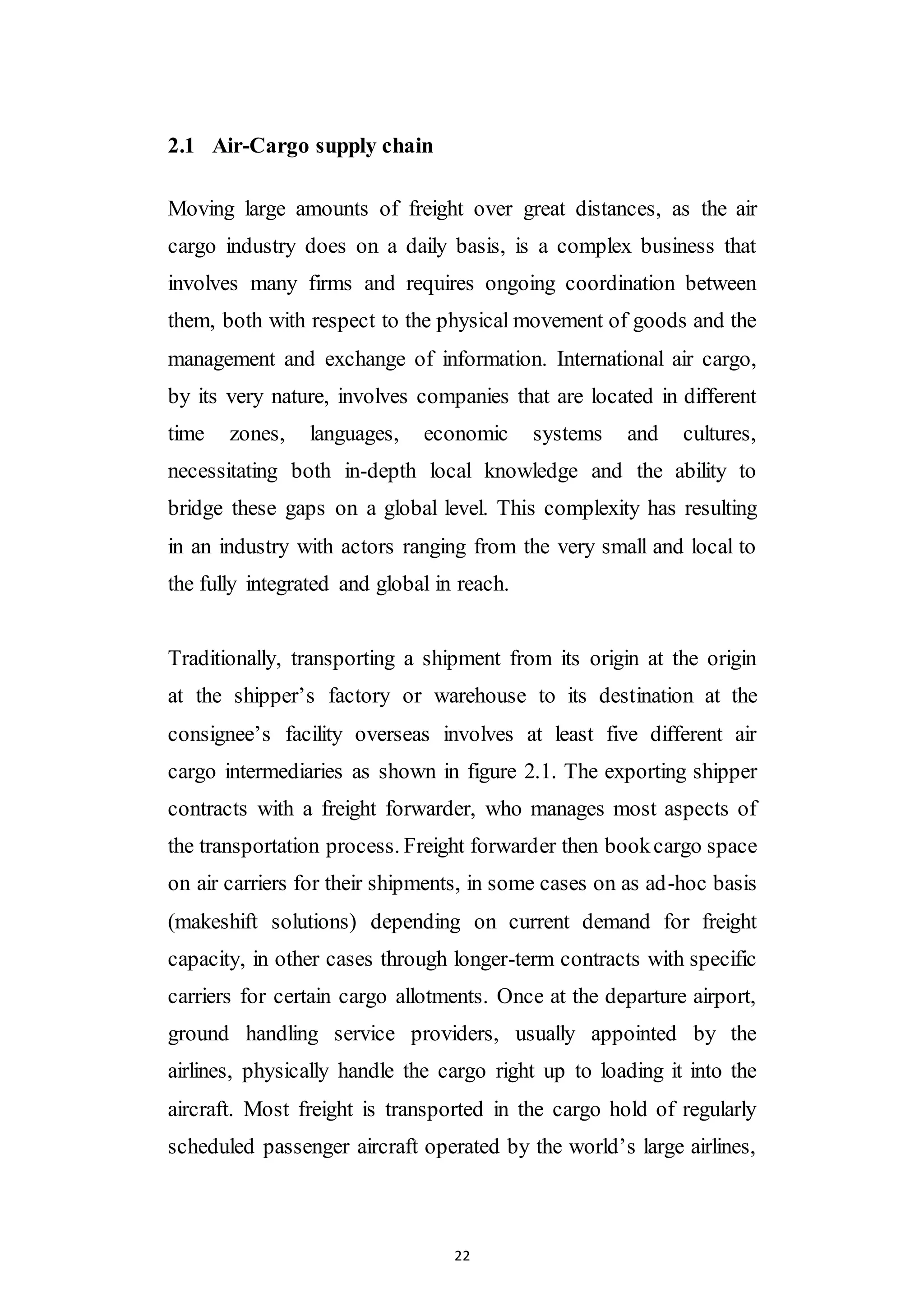 22
2.1 Air-Cargo supply chain
Moving large amounts of freight over great distances, as the air
cargo industry does on a daily basis, is a complex business that
involves many firms and requires ongoing coordination between
them, both with respect to the physical movement of goods and the
management and exchange of information. International air cargo,
by its very nature, involves companies that are located in different
time zones, languages, economic systems and cultures,
necessitating both in-depth local knowledge and the ability to
bridge these gaps on a global level. This complexity has resulting
in an industry with actors ranging from the very small and local to
the fully integrated and global in reach.
Traditionally, transporting a shipment from its origin at the origin
at the shipper’s factory or warehouse to its destination at the
consignee’s facility overseas involves at least five different air
cargo intermediaries as shown in figure 2.1. The exporting shipper
contracts with a freight forwarder, who manages most aspects of
the transportation process. Freight forwarder then bookcargo space
on air carriers for their shipments, in some cases on as ad-hoc basis
(makeshift solutions) depending on current demand for freight
capacity, in other cases through longer-term contracts with specific
carriers for certain cargo allotments. Once at the departure airport,
ground handling service providers, usually appointed by the
airlines, physically handle the cargo right up to loading it into the
aircraft. Most freight is transported in the cargo hold of regularly
scheduled passenger aircraft operated by the world’s large airlines,
 