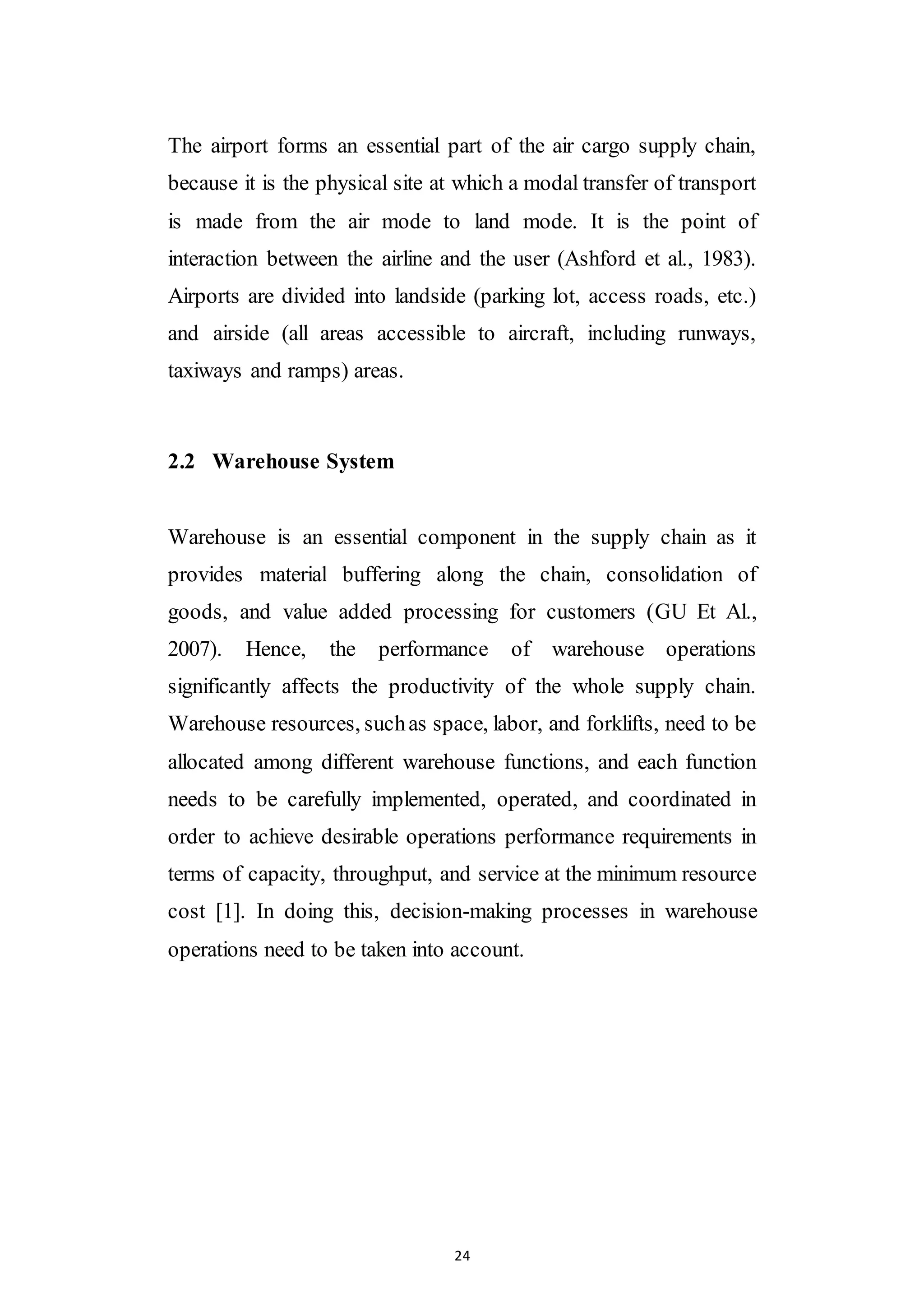 24
The airport forms an essential part of the air cargo supply chain,
because it is the physical site at which a modal transfer of transport
is made from the air mode to land mode. It is the point of
interaction between the airline and the user (Ashford et al., 1983).
Airports are divided into landside (parking lot, access roads, etc.)
and airside (all areas accessible to aircraft, including runways,
taxiways and ramps) areas.
2.2 Warehouse System
Warehouse is an essential component in the supply chain as it
provides material buffering along the chain, consolidation of
goods, and value added processing for customers (GU Et Al.,
2007). Hence, the performance of warehouse operations
significantly affects the productivity of the whole supply chain.
Warehouse resources, suchas space, labor, and forklifts, need to be
allocated among different warehouse functions, and each function
needs to be carefully implemented, operated, and coordinated in
order to achieve desirable operations performance requirements in
terms of capacity, throughput, and service at the minimum resource
cost [1]. In doing this, decision-making processes in warehouse
operations need to be taken into account.
 